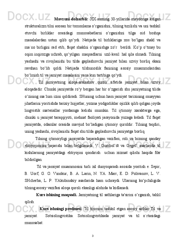                           Mavzuni   dolzarbli:   XX   asrning   30-yillarida   maydonga   kelgan
strukturalizm tilni asosan bir tomonlama o‘rganishni, tilning tuzilishi va uni tashkil
etuvchi   birliklar   orasidagi   munosabatlarni   o‘rganishni   tilga   oid   boshqa
masalalardan   ustun   qilib   qo‘ydi.   Natijada   til   birliklariga   xos   bo‘lgan   shakl   va
ma`no   birligini   rad   etib,   faqat   shaklni   o‘rganishga   zo‘r     berildi.   Ko‘p   o‘tmay   bu
oqim inqirozga uchrab, qo‘yilgan  maqsadlarni  uzil-kesil  hal qila olmadi. Tilning
yashashi   va   rivojlanishi   bu   tilda   gaplashuvchi   jamiyat   bilan   uzviy   bo ғ liq   ekani
ravshan   bo‘lib   qoldi.   Natijada   tilshunoslik   fanining   asosiy   muammolaridan
bo‘lmish til va jamiyat masalasini yana kun tartibiga qo‘ydi. 
  Til   jamiyatning   aloqa-aralashuv   quroli   sifatida   jamiyat   bilan   uzviy
aloqadadir. Chunki jamiyatda ro‘y bergan har bir o‘zgarish shu jamiyatning tilida
o‘zining ma`lum izini qoldiradi. SHuning uchun ham jamiyat tarixining muayyan
jihatlarini yoritishda tarixiy hujjatlar, yozma yodgorliklar ojizlik qilib qolgan joyda
lingvistik   materiallar   yordamga   kelishi   mumkin.   Til   ijtimoiy   xarakterga   ega,
chunki u jamiyat taraqqiyoti, mehnat  faoliyati jarayonida yuzaga keladi. Til faqat
jamiyatda,   odamlar   orasida   mavjud   bo‘ladigan   ijtimoiy   quroldir.   Tilning   taqdiri,
uning yashashi, rivojlanishi faqat shu tilda gaplashuvchi jamiyatga bo ғ liq. 
Tilning   ijtimoiyligi   jamiyatda   bajaradigan   vazifasi,   roli   va   bizning   qanday
ehtiyojimizni   bajarishi   bilan   belgilanadi.   V.   Gumbol’dt   va   Gegel’   asarlarida   til
kishilarning   jamiyatdagi   ehtiyojini   qondirish     uchun   xizmat   qilishi   haqida   fikr
bildirilgan. 
  Til va jamiyat muammosini turli xil dunyoqarash asosida yoritish e. Sepir,
B.   Uorf,   G.   O.   Vinokur,   B.   A.   Larin,   N.   YA.   Marr,   E.   D.   Polivanov,   L.   V.
SHcherba,   L.   P.   YAkubinskiy   asarlarida   ham   uchraydi.   Ularning   ko‘pchiligida
tilning asosiy vazifasi aloqa quroli ekanligi alohida ta`kidlanadi. 
                 Kurs ishining   maqsadi.   Jamiyatning til sathlariga ta'sirini   o’rganish, tahlil
qilish.
                    Kurs   ishningi   predmeti .   Til   tizimini   tashkil   etgan   asosiy   sathlar. Til   va
jamiyat.     Sotsiolingvistika.   Sotsiolingvistikada   jamiyat   va   til   o`rtasidagi
munosabat.
3 