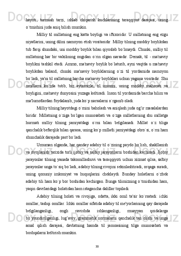 hayoti,   turmush   tarzi,   ishlab   chiqarish   kuchlarining   taraqqiyot   darajasi,   uning
o`tmishini juda aniq bilish mumkin.
Milliy  til   millatning   eng   katta  boyligi   va   iftixoridir.   U   millatning   eng  ezgu
niyatlarini, uning dilini namoyon etish vositasidir. Milliy tilning moddiy boylikdan
tub farqi shundaki, uni moddiy boylik bilan qiyoslab bo`lmaydi. Chunki, milliy til
millatning   har   bir   vakilining   ongidan   o`rin   olgan   narsadir.   Demak,   til   -   ma'naviy
boylikni tashkil etadi. Ammo, ma'naviy boylik bo`laturib, ayni vaqtda u ma'naviy
boylikdan   baland,   chunki   ma'naviy   boyliklarning   o`zi   til   yordamida   namoyon
bo`ladi, ya'ni til millatning barcha ma'naviy boyliklari uchun yagona vositadir. Shu
omillarni   ko`zda   tutib,   biz   aytamizki,   til   insonni,   uning   moddiy   mahorati   va
boyligini, ma'naviy dunyosini yuzaga keltiradi. Inson til yordamida barcha bilim va
ma'lumotlardan foydalanib, juda ko`p narsalarni o`rganib oladi.
Milliy tilning hayotdagi o`rnini baholash va aniqlash juda og’ir masalalardan
biridir.   Millatning   o`ziga   bo`lgan   munosabati   va   o`zga   millatlarning   shu   millatga
hurmati   milliy   tilning   jamiyatdagi   o`rni   bilan   belgilanadi.   Millat   o`z   tiliga
qanchalik befarqlik bilan qarasa, uning ko`p millatli jamiyatdagi obro`si, o`rni ham
shunchalik darajada past bo`ladi.
Umuman olganda, har qanday adabiy til o`zining paydo bo`lish, shakllanish
va rivojlanish tarixida turli ijobiy va salbiy jarayonlarni boshidan kechiradi. Ijobiy
jarayonlar tilning yanada takomillashuvi va taraqqiyoti uchun xizmat qilsa, salbiy
jarayonlar unga to`siq bo`ladi, adabiy tilning rivojini sekinlashtiradi, orqaga suradi,
uning   qonuniy   imkoniyat   va   huquqlarini   cheklaydi.   Bunday   holatlarni   o`zbek
adabiy tili ham ko`p bor boshidan kechirgan. Bunga tilimizning o`tmishidan ham,
yaqin davrlaridagi holatidan ham istagancha dalillar topiladi.
Adabiy   tilning   holati   va   rivojiga,   odatta,   ikki   omil   ta'sir   ko`rsatadi:   ichki
omillar, tashqi omillar. Ichki omillar sifatida adabiy til me'yorlarining qay darajada
belgilanganligi,   ongli   ravishda   ishlanganligi,   muayyan   qoidalarga
bo`ysundirilganligi,   lug’aviy,   grammatik   normalarni   qanchalik   tan   olishi   va   unga
amal   qilish   darajasi,   davlatning   hamda   til   jamoasining   tilga   munosabati   va
boshqalarni keltirish mumkin.
30 