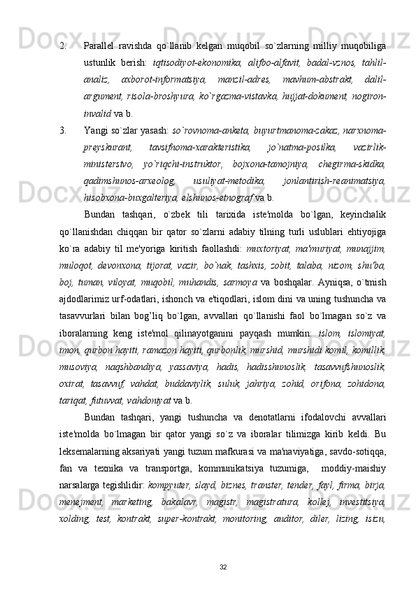 2. Parallel   ravishda   qo`llanib   kelgan   muqobil   so`zlarning   milliy   muqobiliga
ustunlik   berish:   iqtisodiyot-ekonomika,   alifbo-alfavit,   badal-vznos,   tahlil-
analiz,   axborot-informatsiya,   manzil-adres,   mavhum-abstrakt,   dalil-
argument, risola-broshyura,  ko`rgazma-vistavka, hujjat-dokument, nogiron-
invalid  va b.
3. Yangi so`zlar yasash:   so`rovnoma-anketa, buyurtmanoma-zakaz, narxnoma-
preyskurant,   tavsifnoma-xarakteristika,   jo`natma-posilka,   vazirlik-
ministerstvo,   yo`riqchi-instruktor,   bojxona-tamojniya,   chegirma-skidka,
qadimshunos-arxeolog,   usuliyat-metodika,   jonlantirish-reanimatsiya,
hisobxona-buxgalteriya, elshunos-etnograf  va b.
Bundan   tashqari,   o`zbek   tili   tarixida   iste'molda   bo`lgan,   keyinchalik
qo`llanishdan   chiqqan   bir   qator   so`zlarni   adabiy   tilning   turli   uslublari   ehtiyojiga
ko`ra   adabiy   til   me'yoriga   kiritish   faollashdi:   muxtoriyat,   ma'muriyat,   munajjim,
muloqot,   devonxona,   tijorat,   vazir,   bo`nak,   tashxis,   zobit,   talaba,   nizom,   shu'ba,
boj,   tuman,   viloyat,   muqobil,   muhandis,   sarmoya   va   boshqalar.   Ayniqsa,   o`tmish
ajdodlarimiz urf-odatlari, ishonch va e'tiqodlari, islom dini va uning tushuncha va
tasavvurlari   bilan   bog’liq   bo`lgan,   avvallari   qo`llanishi   faol   bo`lmagan   so`z   va
iboralarning   keng   iste'mol   qilinayotganini   payqash   mumkin:   islom,   islomiyat,
imon, qurbon hayiti, ramazon hayiti, qurbonlik, murshid, murshidi komil, komillik,
musoviya,   naqshbandiya,   yassaviya,   hadis,   hadisshunoslik,   tasavvufshunoslik,
oxirat,   tasavvuf,   vahdat,   buddaviylik,   suluk,   jahriya,   zohid,   orifona,   zohidona,
tariqat, futuvvat, vahdoniyat  va b.
Bundan   tashqari,   yangi   tushuncha   va   denotatlarni   ifodalovchi   avvallari
iste'molda   bo`lmagan   bir   qator   yangi   so`z   va   iboralar   tilimizga   kirib   keldi.   Bu
leksemalarning aksariyati yangi tuzum mafkurasi va ma'naviyatiga, savdo-sotiqqa,
fan   va   texnika   va   transportga,   kommunikatsiya   tuzumiga,     moddiy-maishiy
narsalarga tegishlidir:   kompyuter, slayd, biznes, transter, tender, fayl, firma, birja,
menejment,   marketing,   bakalavr,   magistr,   magistratura,   kollej,   investitsiya,
xolding,   test,   kontrakt,   super-kontrakt,   monitoring,   auditor,   diler,   lizing,   isizu,
32 