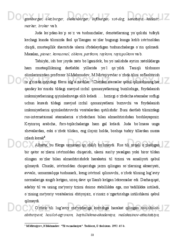 gamburger,   chizburger,   chikenburger,   biftburger,   xot-dog,   sanatsiya,   kadastr,
marker, broker  va b.
Juda   ko`pdan-ko`p   so`z   va   tushunchalar,   denotatlarning   yo`qolishi   tufayli
kechagi   kunda   tilimizda   faol   qo’llangan   so`zlar   bugungi   kunga   kelib   iste'moldan
chiqdi,   mustaqillik   sharoitida   ularni   ifodalaydigan   tushunchalarga   o`rin   qolmadi.
Masalan,  pioner, komsomol, obkom, partkom, raykom, rayispolkom  va b.
Tabiiyki, ish bor joyda xato bo`lganidek, bu yo`nalishda ayrim xatoliklarga
ham   mustaqillikning   dastlabki   yillarida   yo`l   qo`yildi.   Taniqli   tilshunos
olimlarimizdan professor N.Mahmudov, M.Mirtojiyevlar o`zbek tilini soflashtirish
to`g’risida quyidagi fikrni olg’a surdilar: "Chetdan atamalar qabul qilinishining har
qanday   ko`rinishi   tildagi   mavjud   izchil   qonuniyatlarning   buzilishiga,   foydalanish
imkoniyatlarining qiyinlashuviga olib keladi …. hozirgi o`zbekcha atamalar sofligi
uchun   kurash   tildagi   mavjud   izchil   qonuniyatlarni   buzuvchi   va   foydalanish
imkoniyatlarini  qiyinlashtiruvchi  vositalardan qutilishdir. Buni  dastlab  tilimizdagi
rus-internatsional   atamalarini   o`zbekchasi   bilan   almashtirishdan   boshlayapmiz.
Keyinroq   arabcha,   fors-tojikchalariga   ham   gal   keladi.   Juda   bo`lmasa   unga
shevalardan,   eski   o`zbek   tilidan,   eng   ilojsiz   holda,   boshqa   turkiy   tillardan   nusxa
izlash kerak 8
. 
Albatta,   bu   fikrga   umuman   qo`shilib   bo`lmaydi.   Rus   tili   orqali   o`zlashgan
bir   qator   so`zlarni   iste'moldan   chiqarish,   ularni   sun'iy   yasalgan   yoki   biror   tildan
olingan   so`zlar   bilan   almashtirishdek   harakatni   til   tizimi   va   amaliyoti   qabul
qilmaydi.   Chunki,   iste'moldan   chiqarishga   jazm   qilingan   so`zlarning   aksariyati,
avvalo, umumxalqqa tushunarli, keng iste'mol  qilinuvchi, o`zbek tilining lug’aviy
normalariga singib ketgan, uzoq davr qo`llanib kelgan leksemalar edi. Darhaqiqat,
adabiy   til   va   uning   me'yoriy   tizimi   doimo   stabillikka   ega,   mo`tadillikka   intiladi,
o`zining  me'yoriy vositalarini   ehtiyojsiz,  o`rinsiz  o`zgartirishga  intilishlarni  qabul
qilmaydi.
O`zbek   tili   lug’aviy   me'yorlariga   kiritishga   harakat   qilingan   tahsiltalab-
abituriyent,   hosilot-agronom,   baytulhikma-akademiya,   malakasinov-attestatsiya,
8
 M.Mirtojiyev, N.Mahmudov. "Til va madaniyat". Toshkent, O`zbekiston. 1992. 65-b.
33 