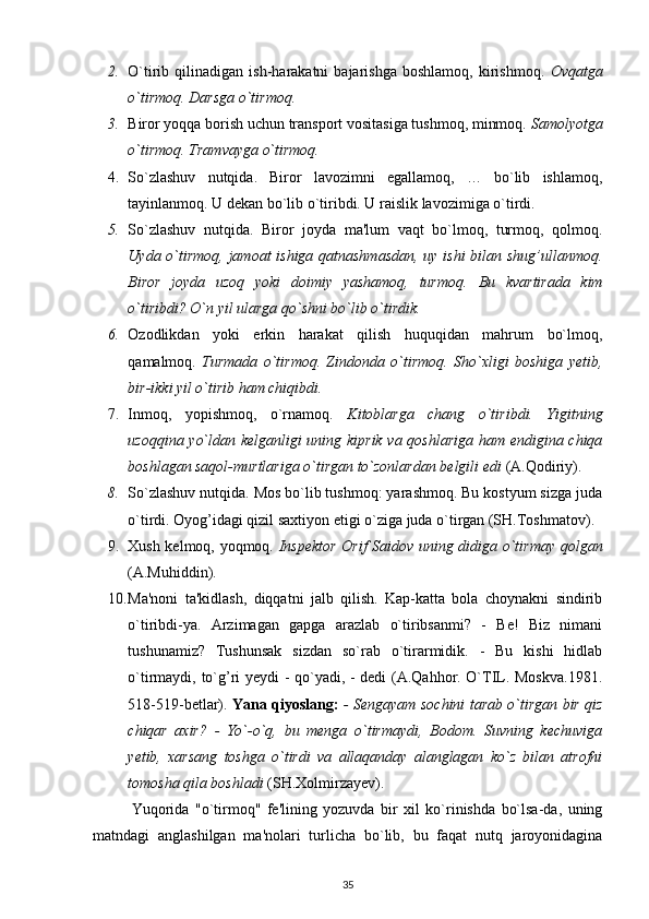 2. O`tirib  qilinadigan   ish-harakatni   bajarishga   boshlamoq,   kirishmoq.   Ovqatga
o`tirmoq. Darsga o`tirmoq.
3. Biror yoqqa borish uchun transport vositasiga tushmoq, minmoq.  Samolyotga
o`tirmoq. Tramvayga o`tirmoq.
4. So`zlashuv   nutqida.   Biror   lavozimni   egallamoq,   …   bo`lib   ishlamoq,
tayinlanmoq. U dekan bo`lib o`tiribdi. U raislik lavozimiga o`tirdi.
5. So`zlashuv   nutqida.   Biror   joyda   ma'lum   vaqt   bo`lmoq,   turmoq,   qolmoq.
Uyda o`tirmoq,  jamoat ishiga qatnashmasdan,  uy ishi  bilan shug’ullanmoq.
Biror   joyda   uzoq   yoki   doimiy   yashamoq,   turmoq.   Bu   kvartirada   kim
o`tiribdi? O`n yil ularga qo`shni bo`lib o`tirdik.
6. Ozodlikdan   yoki   erkin   harakat   qilish   huquqidan   mahrum   bo`lmoq,
qamalmoq.   Turmada   o`tirmoq.   Zindonda   o`tirmoq.   Sho`xligi   boshiga   yetib,
bir-ikki yil o`tirib ham chiqibdi.
7. Inmoq,   yopishmoq,   o`rnamoq.   Kitoblarga   chang   o`tiribdi.   Yigitning
uzoqqina yo`ldan kelganligi uning kiprik va qoshlariga ham endigina chiqa
boshlagan saqol-murtlariga o`tirgan to`zonlardan belgili edi  (A.Qodiriy).
8. So`zlashuv nutqida. Mos bo`lib tushmoq: yarashmoq. Bu kostyum sizga juda
o`tirdi. Oyog’idagi qizil saxtiyon etigi o`ziga juda o`tirgan (SH.Toshmatov).
9. Xush kelmoq, yoqmoq.   Inspektor Orif Saidov uning didiga o`tirmay qolgan
(A.Muhiddin).
10. Ma'noni   ta'kidlash,   diqqatni   jalb   qilish.   Kap-katta   bola   choynakni   sindirib
o`tiribdi-ya.   Arzimagan   gapga   arazlab   o`tiribsanmi?   -   Be!   Biz   nimani
tushunamiz?   Tushunsak   sizdan   so`rab   o`tirarmidik.   -   Bu   kishi   hidlab
o`tirmaydi, to`g’ri yeydi - qo`yadi, - dedi (A.Qahhor. O`TIL. Moskva.1981.
518-519-betlar).   Yana qiyoslang:   - Sengayam sochini tarab o`tirgan bir qiz
chiqar   axir?   -   Yo`-o`q,   bu   menga   o`tirmaydi,   Bodom.   Suvning   kechuviga
yetib,   xarsang   toshga   o`tirdi   va   allaqanday   alanglagan   ko`z   bilan   atrofni
tomosha qila boshladi  (SH.Xolmirzayev).
Yuqorida   "o`tirmoq"   fe'lining   yozuvda   bir   xil   ko`rinishda   bo`lsa-da,   uning
matndagi   anglashilgan   ma'nolari   turlicha   bo`lib,   bu   faqat   nutq   jaroyonidagina
35 