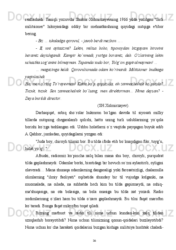 reallashadi. Taniqli  yozuvchi  Shukur  Xolmirzayevning 1966 yilda yozilgan "Sirli
militsioner"   hikoyasidagi   oddiy   bir   mehnatkashning   quyidagi   nutqiga   e'tibor
bering.
- Biz … iskaladga qorovul, - javob berdi mezbon … .
-   E,   uni   aytasizmi?   Lekin,   milisa   bobo,   tipovoydan   bizgayam   birovini
beramiz   deyishgandi.   Kampir   ko`nmadi,   yurtga   boramiz,   deb.   O`zlarining   lekin
uchastka sog’anini bilmayman. Tepamda xudo bor, Yolg’on gapiralmayman! …
…   magazinga   keldi.   Qorovulxonada   odam   ko`rinardi.   Militsioner   budkaga
yaqinlashdi.
- Ha, men o`rtoq To`rayevman! Katta bo`p qopsiz-da, ah zamnachalnik bo`psizda?
Tuzuk,   tuzuk.   Sen   zamnachalnik   bo`lsang,   men   direktorman…   Nima   deysan?   -
Deya burildi director.
                                                                      (SH.Xolmirzayev).
Darhaqiqat,   sobiq   sho`rolar   hukmron   bo`lgan   davrda   til   siyosati   milliy
tillarda   nutqning   chegaralanib   qolishi,   hatto   uning   turli   uslublarining   yo`qola
borishi  ko`zga tashlangan edi. Ushbu holatlarni o`z vaqtida payqagan buyuk adib
A.Qahhor, jumladan, quyidagilarni yozgan edi:
"Juda boy, chiroyli tilimiz bor. Bu tilda ifoda etib bo`lmaydigan fikr, tuyg’u,
holat yo`q!.."
Afsuski,   radiomiz   ko`pincha   xalq   bilan   mana   shu   boy,   chiroyli,   purqudrat
tilda gaplashmaydi: Odamlar borki, bisotidagi bir hovuch so`zni aylantirib, oyligini
olaveradi… Mana shunaqa odamlarning dangasaligi yoki farosatsizligi, chalamulla
olimlarning   "ilmiy   faoliyati"   oqibatida   shunday   bir   til   vujudga   kelganki,   na
muomalada,   na   oilada,   na   suhbatda   hech   kim   bu   tilda   gapirmaydi,   na   oshiq-
ma'shuqasiga,   na   ota   bolasiga,   na   bola   onasiga   bu   tilda   xat   yozadi.   Radio
xodimlarining   o`zlari   ham   bu   tilda   o`zaro   gaplashmaydi.   Bu   tilni   faqat   marofon
ko`taradi. Bunga faqat mikrofon toqat qiladi.
Bizning   matbuot   va   radio   tili   nima   uchun   kundan-kun   xalq   tilidan
uzoqlashib   borayotibdi?   Nima   uchun   tilimizning   qonun-qoidalari   buzilayotibdi?
Nima uchun ko`cha harakati qoidalarini buzgan kishiga militsiya hushtak chaladi-
36 