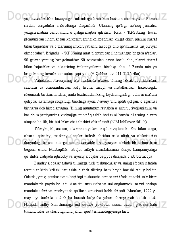 yu,   butun   bir   tilni   buzayotgan   odamlarga   hech   kim   hushtak   chalmaydi…   Ba'zan
raislar,   brigadirlar   mikrofonga   chiqariladi.   Ularning   qo`liga   no`noq   jurnalist
yozgan   matnni   berib,  shuni   o`qishga   majbur   qilishadi:   Rais:   -   "KPSSning    fevral
pleniumidan ilhomlangan kolxozimizning kolxozchilari chigit ekish planini sharaf
bilan bajardilar va o`zlarining imkoniyatlarini hisobga olib qo`shimcha majburiyat
olmoqdalar". Brigadir: - "KPSSning mart plenumidan ilhomlangan brigada a'zolari
90   gektar   yerning   har   gektaridan   50   sentnerdan   paxta   hosili   olib,   planni   sharaf
bilan   bajardilar   va   o`zlarining   imkoniyatlarini   hisobga   olib…"   Bunda   rais   yo
brigadirning tovushi bor xolos, gapi yo`q (A.Qahhor. t.v. 211-212-betlar).
Vaholanki,   Navoiyning   o`z   asarlarida   o`zbek   tilining   leksik   boyliklaridan,
sinonim   va   omonimlaridan,   xalq   ta'biri,   maqol   va   matallaridan,   frazeologik,
ideomatik birikmalaridan, jumla tuzilishidan keng foydalanganligi, bularni ma'lum
qolipda, sistemaga solganligi barchaga ayon. Navoiy tilni qotib qolgan, o`zgarmas
bir narsa deb hisoblamagan. Tilning muntazam ravishda o`sishini, rivojlanishini va
har   doim   jamiyatning   ehtiyojiga   muvofiqlashib   borishini   hamda   tillarning   o`zaro
aloqada bo`lib, bir-biri bilan chatishishini e'tirof etadi (N.M.Mallayev 561-b).
Tabiiyki,   til,   asosan,   o`z   imkoniyatlari   orqali   rivojlanadi.   Shu   bilan   birga,
o`zaro   iqtisodiy,   madaniy   aloqalar   tufayli   chetdan   so`z   olish   va   o`zlashtirish
dunyodagi   barcha   tillarga   xos   xususiyatdir.   Bu   jarayon   o`zbek   tili   uchun   ham
begona   emas.   Mustaqillik,   istiqlol   tufayli   mamlakatimiz   dunyo   hamjamiyatiga
qo`shildi, natijada iqtisodiy va siyosiy aloqalar beqiyos darajada o`sib bormoqda.
Bunday aloqalar tufayli tilimizga turli tushunchalar va uning ifodasi sifatida
terminlar   kirib   kelishi   natijasida   o`zbek   tilining   ham   boyib   borishi   tabiiy   holdir.
Odatda, yangi predmet va u haqidagi tushuncha hamda uni ifoda etuvchi so`z biror
mamlakatda   paydo   bo`ladi.   Ana   shu   tushuncha   va   uni   anglatuvchi   so`zni   boshqa
mamlakat fani va amaliyotida qo`llash zaruriyati kelib chiqadi. Masalan, 1999-yil
may   oyi   boshida   o`zbekcha   kurash   bo`yicha   jahon   chempionati   bo`lib   o`tdi.
Natijada   milliy   kurashimizga   oid   kurash,   yonbosh,   chala,   halol,   g’irrom   kabi
tushunchalar va ularning nomi jahon sport terminologiyasiga kirdi.
37 