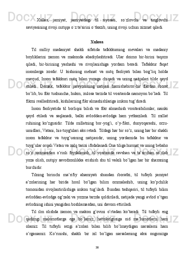 Xullas,   jamiyat,   jamiyatdagi   til   siyosati,   so`zlovchi   va   tinglovchi
saviyasining rivoji nutqqa o`z ta'sirini o`tkazib, uning rivoji uchun xizmat qiladi. 
Xulosa
Til   milliy   madaniyat   shakli   sifatida   tafakkurning   mevalari   va   madaniy
boyliklarini   zamon   va   makonda   abadiylashtiradi.   Ular   doimo   bir-birini   taqozo
qiladi,   bir-birining   yashashi   va   rivojlanishiga   yordam   beradi.   Tafakkur   faqat
insonlarga   xosdir.   U   kishining   mehnat   va   nutq   faoliyati   bilan   bog’liq   holda
mavjud,   Inson   tafakkuri   nutq   bilan   yuzaga   chiqadi   va   uning   natijalari   tilde   qayd
etiladi.   Demak,   tafakkur   jarayonining   natijasi   hamishabiror-bir   fikrdan   iborat
bo’lib, bu fikr tushuncha, hukm, xulosa tarzida til vositasida namoyon bo’ladi. Til
fikrni reallashtiradi, kishilarning fikr almashishlariga imkon tug’diradi. 
Inson   faoliyatida   til   borliqni   bilish   va   fikr   almashish   vositasibilimlar,   nainki
qayd   etiladi   va   saqlanadi,   balki   avloddan-avlodga   ham   yetkaziladi.   Til   millat
ruhining   ko’zgusidir.   Tilda   millatning   bor-yog’i,   o’y-fikri,   dunyoqarashi,   orzu-
umidlari, Vatani, his-tuyg'ulari aks retadi. Tildagi har bir so’z, uning har bir shakli
inson   tafakkur   va   tuyg’usining   natijasidir,   uning   yordamida   bu   tafakkur   va
tuyg’ular orqali Vatan va xalq tarixi ifodalanadi.Ona tiliga hurmat va uning bebaho
so’z   xazinasidan   o’rinli   foydalanish,   til   vositasida   ravshan   va   ta’sirchan   so’zlab
yoza olish, nutqiy savodxonlikka  erishish  shu til  vakili  bo’lgan har  bir  shaxsning
burchidir.
Tilning   birinchi   ma’rifiy   ahamiyati   shundan   iboratki,   til   tufayli   jamiyat
a’zolarining   har   birida   hosil   bo’lgan   bilim   ommalashib,   uning   ko’pchilik
tomonidan   rivojlantirilishiga   imkon   tug’iladi.   Bundan   tashqariri,   til   tufayli   bilim
avloddan-avlodga og’zaki va yozma tarzda qoldiriladi, natijada yangi avlod o’tgan
avlodning ishini yangidan boshlamasdan, uni davom ettiriladi.
Til   ilm   olishda   zamon   va   makon   g’ovini   o’rtadan   ko’taradi.   Til   tufayli   eng
qadimgi   malumotlarga   ega   bo’lamiz,   hattokelgusiga   oid   ma’lumotlarni   ham
olamiz.   Til   tufayli   sezgi   a’zolari   bilan   bilib   bo’lmaydigan   narsalarni   ham
o’rganamiz.   Ko’rinishi,   shakli   bir   xil   bo’lgan   narsalarning   aksi   ongimizga
38 