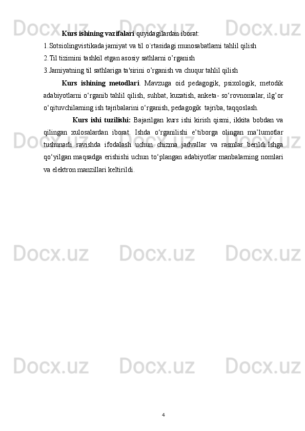 Kurs ishining  vazifalari  quyidagilardan iborat:
1. Sotsiolingvistikada jamiyat va til o`rtasidagi munosabatlarni tahlil qilish 
2. Til tizimini tashkil etgan asosiy sathlarni o’rganish 
3. Jamiyatning til sathlariga ta'sirini  o’rganish va chuqur tahlil qilish 
Kurs   ishining   metodlari .   Mavzuga   oid   pedagogik,   psixologik,   metodik
adabiyotlarni o‘rganib tahlil qilish, suhbat, kuzatish, anketa- so‘rovnomalar, ilg’or
o‘qituvchilarning ish tajribalarini o‘rganish, pedagogik  tajriba, taqqoslash.
                      Kurs   ishi   tuzilishi:   Bajarilgan   kurs   ishi   kirish   qismi,   ikkita   bobdan   va
qilingan   xulosalardan   iborat.   Ishda   o‘rganilishi   e’tiborga   olingan   ma’lumotlar
tushunarli   ravishda   ifodalash   uchun   chizma   jadvallar   va   rasmlar   berildi.Ishga
qo‘yilgan maqsadga erishishi  uchun to‘plangan adabiyotlar manbalarning nomlari
va elektron manzillari keltirildi.
4 