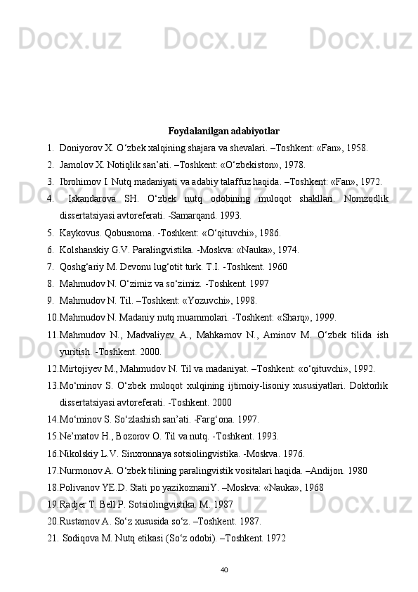 Foydalanilgan adabiyotlar
1. Doniyorov X.  О ‘zbek xalqining shajara va shevalari. –Toshkent: «Fan», 1958.
2. Jamolov X. Notiqlik san’ati. –Toshkent: « О ‘zbekiston», 1978.
3. Ibrohimov I. Nutq madaniyati va adabiy talaffuz haqida. –Toshkent: «Fan», 1972.
4.   Iskandarova   SH.   О ‘zbek   nutq   odobining   muloqot   shakllari.   Nomzodlik
dissertatsiyasi avtoreferati. -Samarqand. 1993.
5. Kaykovus. Qobusnoma. -Toshkent: «О‘qituvchi», 1986.
6. Kolshanskiy G.V. Paralingvistika. -Moskva: «Nauka», 1974.
7. Qoshg‘ariy M. Devonu lug‘otit turk.  T. I . - T oshkent. 1960
8. Mahmudov N. О‘zimiz va sо‘zimiz. - T oshkent. 1997
9. Mahmudov N. Til. –Toshkent: «Yozuvchi», 1998.
10. Mahmudov N. Madaniy nutq muammolari. -Toshkent: «Sharq», 1999.
11. Mahmudov   N.,   Madvaliyev   A.,   Mahkamov   N.,   Aminov   M.   О ‘zbek   tilida   ish
yuritish. -Toshkent.  2000.
12. Mirtojiyev M., Mahmudov N. Til va madaniyat. –Toshkent: «о‘qituvchi», 1992.
13. Mо‘minov   S.   О‘zbek   muloqot   xulqining   ijtimoiy-lisoniy   xususiyatlari.   Doktorlik
dissertatsiyasi avtoreferati. -Toshkent. 2000
14. M о ‘minov S. S о ‘zlashish san’ati. -Farg‘ona. 1997.
15. Ne’matov H., Bozorov O. Til va nutq. -Toshkent.  1993.
16. Nikolskiy L.V. Sinxronnaya sotsiolingvistika. -Moskva. 1976.
17. Nurmonov A.  О ‘zbek tilining paralingvistik vositalari haqida. –Andijon.  1980
18. Polivanov YE.D. Stati po yazikoznaniY. –Moskva: «Nauka», 1968
19. Radjer T. Bell P. Sotsiolingvistika. M . 1987
20. Rustamov A. S о ‘z xususida s о ‘z. –Toshkent. 1987.
21.  Sodiqova M. Nutq etikasi (S о ‘z odobi). –Toshkent. 1972
40 