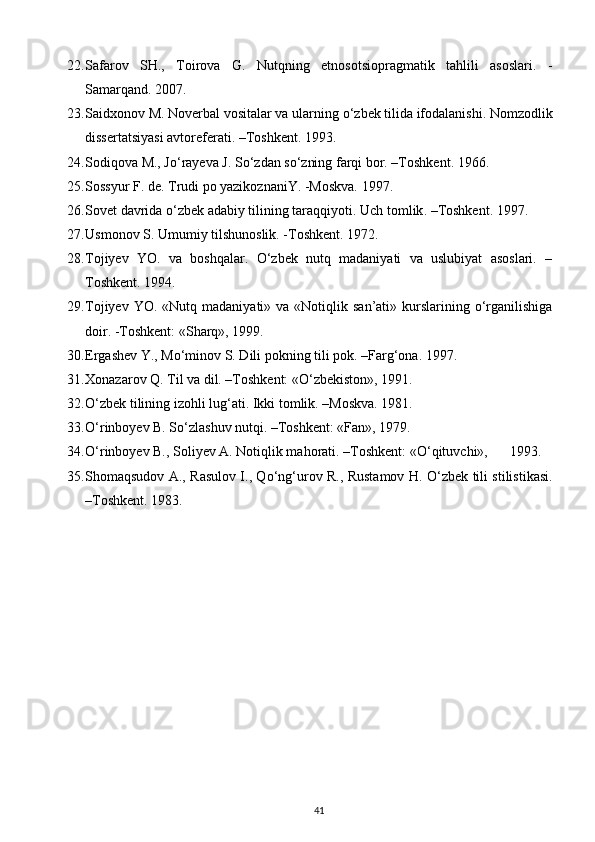 22. Safarov   SH.,   Toirova   G.   Nutqning   etnosotsiopragmatik   tahlili   asoslari.   -
Samarqand.  2007.
23. Saidxonov M. Noverbal vositalar va ularning  о ‘zbek tilida ifodalanishi.  Nomzodlik
dissertatsiyasi   avtoreferati . – Toshkent . 1993. 
24. Sodiqova M., J о ‘rayeva J. S о ‘zdan s о ‘zning farqi bor. –Toshkent.  1966.
25. Sossyur F. de. Trudi po yazikoznaniY. -Moskva. 1997 .
26. Sovet davrida  о ‘zbek adabiy tilining taraqqiyoti.  Uch   tomlik . – Toshkent . 1997 .
27. Usmonov S. Umumiy tilshunoslik. -Toshkent.  1972.
28. Tojiyev   YO.   va   boshqalar.   О‘zbek   nutq   madaniyati   va   uslubiyat   asoslari.   –
Toshkent. 1994.
29. Tojiyev  YO. «Nutq  madaniyati»  va «Notiqlik  san’ati» kurslarining о‘rganilishiga
doir. -Toshkent: «Sharq», 1999.
30. Ergashev Y., M о ‘minov S. Dili pokning tili pok. –Farg‘ona. 1997.
31. Xonazarov Q. Til va dil. –Toshkent: « О ‘zbekiston», 1991.
32. О ‘zbek tilining izohli lug‘ati.  Ikki tomlik. –Moskva. 1981.
33. О ‘rinboyev B. S о ‘zlashuv nutqi. –Toshkent: «Fan», 1979.
34. О ‘rinboyev B., Soliyev A. Notiqlik mahorati. –Toshkent: « О ‘qituvchi»,    1993.
35. Shomaqsudov A., Rasulov I., Q о ‘ng‘urov R., Rustamov H.   О ‘zbek tili stilistikasi.
–Toshkent.  1983.
41 