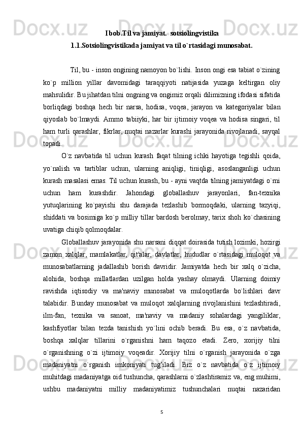 I bob.Til va jamiyat.  sotsiolingvistika
1.1.Sotsiolingvistikada jamiyat va til o`rtasidagi munosabat.
              Til, bu - inson ongining namoyon bo`lishi. Inson ongi esa tabiat o`zining
ko`p   million   yillar   davomidagi   taraqqiyoti   natijasida   yuzaga   keltirgan   oliy
mahsulidir. Bu jihatdan tilni ongning va ongimiz orqali dilimizning ifodasi sifatida
borliqdagi   boshqa   hech   bir   narsa,   hodisa,   voqea,   jarayon   va   kategoriyalar   bilan
qiyoslab   bo`lmaydi.   Ammo   tabiiyki,   har   bir   ijtimoiy   voqea   va   hodisa   singari,   til
ham   turli   qarashlar,   fikrlar,   nuqtai   nazarlar   kurashi   jarayonida   rivojlanadi,   sayqal
topadi.
O`z   navbatida   til   uchun   kurash   faqat   tilning   ichki   hayotiga   tegishli   qoida,
yo`nalish   va   tartiblar   uchun,   ularning   aniqligi,   tiniqligi,   asoslanganligi   uchun
kurash masalasi emas. Til uchun kurash, bu - ayni vaqtda tilning jamiyatdagi o`rni
uchun   ham   kurashdir.   Jahondagi   globallashuv   jarayonlari,   fan-texnika
yutuqlarining   ko`payishi   shu   darajada   tezlashib   bormoqdaki,   ularning   tazyiqi,
shiddati  va bosimiga ko`p milliy tillar  bardosh berolmay, tarix shoh ko`chasining
uvatiga chiqib qolmoqdalar.
Globallashuv jarayonida shu narsani diqqat doirasida tutish lozimki, hozirgi
zamon   xalqlar,   mamlakatlar,   qit'alar,   davlatlar,   hududlar   o`rtasidagi   muloqot   va
munosabatlarning   jadallashib   borish   davridir.   Jamiyatda   hech   bir   xalq   o`zicha,
alohida,   boshqa   millatlardan   uzilgan   holda   yashay   olmaydi.   Ularning   doimiy
ravishda   iqtisodiy   va   ma'naviy   munosabat   va   muloqotlarda   bo`lishlari   davr
talabidir.   Bunday   munosabat   va   muloqot   xalqlarning   rivojlanishini   tezlashtiradi,
ilm-fan,   texnika   va   sanoat,   ma'naviy   va   madaniy   sohalardagi   yangiliklar,
kashfiyotlar   bilan   tezda   tanishish   yo`lini   ochib   beradi.   Bu   esa,   o`z   navbatida,
boshqa   xalqlar   tillarini   o`rganishni   ham   taqozo   etadi.   Zero,   xorijiy   tilni
o`rganishning   o`zi   ijtimoiy   voqeadir.   Xorijiy   tilni   o`rganish   jarayonida   o`zga
madaniyatni   o`rganish   imkoniyati   tug’iladi.   Biz   o`z   navbatida   o`z   ijtimoiy
muhitdagi madaniyatga oid tushuncha, qarashlarni o`zlashtiramiz va, eng muhimi,
ushbu   madaniyatni   milliy   madaniyatimiz   tushunchalari   nuqtai   nazaridan
5 