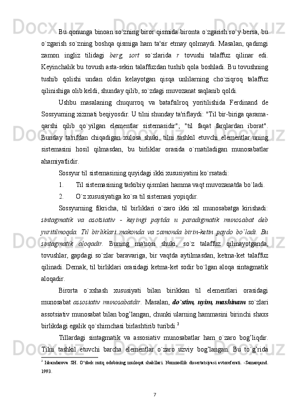 Bu qonunga binoan so`zning biror qismida bironta o`zgarish ro`y bersa, bu
o`zgarish   so`zning  boshqa   qismiga   ham  ta'sir  etmay   qolmaydi.  Masalan,   qadimgi
zamon   ingliz   tilidagi   berg,   sort   so`zlarida   r   tovushi   talaffuz   qilinar   edi.
Keyinchalik bu tovush asta-sekin talaffuzdan tushib qola boshladi. Bu tovushning
tushib   qolishi   undan   oldin   kelayotgan   qisqa   unlilarning   cho`ziqroq   talaffuz
qilinishiga olib keldi, shunday qilib, so`zdagi muvozanat saqlanib qoldi.
Ushbu   masalaning   chuqurroq   va   batafsilroq   yoritilishida   Ferdinand   de
Sossyurning xizmati beqiyosdir. U tilni shunday ta'riflaydi: "Til bir-biriga qarama-
qarshi   qilib   qo`yilgan   elementlar   sistemasidir";   "til   faqat   farqlardan   iborat".
Bunday   ta'rifdan   chiqadigan   xulosa   shuki,   tilni   tashkil   etuvchi   elementlar   uning
sistemasini   hosil   qilmasdan,   bu   birliklar   orasida   o`rnatiladigan   munosabatlar
ahamiyatlidir.
Sossyur til sistemasining quyidagi ikki xususiyatini ko`rsatadi:
1. Til sistemasining tarkibiy qismlari hamma vaqt muvozanatda bo`ladi.
2. O`z xususiyatiga ko`ra til sistemasi yopiqdir.
Sossyurning   fikricha,   til   birliklari   o`zaro   ikki   xil   munosabatga   kirishadi:
sintagmatik   va   asotsiativ   -   keyingi   paytda   u   paradigmatik   munosabat   deb
yuritilmoqda.   Til   birliklari   makonda   va   zamonda   birin-ketin   paydo   bo`ladi.   Bu
sintagmatik   aloqadir.   Buning   ma'nosi   shuki,   so`z   talaffuz   qilinayotganda,
tovushlar,   gapdagi   so`zlar   baravariga,   bir   vaqtda   aytilmasdan,   ketma-ket   talaffuz
qilinadi. Demak, til birliklari orasidagi  ketma-ket sodir bo`lgan aloqa sintagmatik
aloqadir.
Birorta   o`xshash   xususiyati   bilan   birikkan   til   elementlari   orasidagi
munosabat   assosiativ   munosabatdir.   Masalan,   do`stim,   uyim,   mashinam   so`zlari
assotsiativ munosabat bilan bog’langan, chunki ularning hammasini birinchi shaxs
birlikdagi egalik qo`shimchasi birlashtirib turibdi. 2
Tillardagi   sintagmatik   va   assosiativ   munosabatlar   ham   o`zaro   bog’liqdir.
Tilni   tashkil   etuvchi   barcha   elementlar   o`zaro   uzviy   bog’langan.   Bu   to`g’rida
2
  Iskandarova   SH.   О ‘zbek   nutq   odobining   muloqot   shakllari.   Nomzodlik   dissertatsiyasi   avtoreferati.   -Samarqand.
1993.
7
