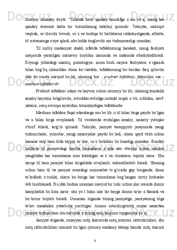 Sossyur   shunday   deydi:   “Tillarda   hech   qanday   tasodifga   o`rin   yo`q,   uning   har
qanday   elementi   katta   bir   butunlikning   tarkibiy   qismidir.   Tabiiyki,   muloqot
vaqtida, so`zlovchi  tovush, so`z va boshqa til  birliklarini ishlatayotganda,  albatta,
til sistemasiga rioya qiladi, aks holda tinglovchi uni tushunmasligi mumkin.
Til   milliy   madaniyat   shakli   sifatida   tafakkurning   harakati,   uning   faoliyati
natijasida   yaratilgan   ma'naviy   boylikni   zamonda   va   makonda   abadiylashtiradi.
Keyingi   yillardagi   mantiq,   psixologiya,   inson   bosh   miyasi   faoliyatini   o`rganish
bilan   bog’liq   izlanishlar   shuni   ko`rsatdiki,   tafakkurning   bir-biridan   farq   qiluvchi
ikki   ko`rinishi   mavjud   bo`lib,   ularning   biri   -   predmet   tafakkuri,   ikkinchisi   esa   –
mavhum tafakkurdir.  
Predmet tafakkuri odam va hayvon uchun umumiy bo`lib, ularning kundalik
amaliy hayotini belgilovchi, avloddan-avlodga instinkt orqali o`tib, ochlikni, xavf-
xatarni, issiq-sovuqni ajratishni ta'minlaydigan tafakkurdir.
Mavhum tafakkur faqat odamlarga xos bo`lib, u til bilan birga paydo bo`lgan
va   u   bilan   birga   rivojlanadi.   Til   vositasida   erishilgan   amaliy,   nazariy   yutuqlar
e'tirof   etiladi,   targ’ib   qilinadi.   Tabiiyki,   jamiyat   taraqqiyoti   jarayonida   yangi
tushunchalar,   yozuvlar,   yangi   nazariyalar   paydo   bo`ladi,   ularni   qayd   etish   uchun
hamma vaqt ham tilda tayyor so`zlar, so`z birliklari bo`lmasligi mumkin. Bunday
hollarda   til   jamiyatdagi   barcha   hodisalarni   o`zida   aks   ettirishi   uchun   mazkur
yangilikka   har   tomonlama   mos   keladigan   so`z   va   iboralarni   topishi   zarur.   Shu
tariqa   til   ham   jamiyat   bilan   birgalikda   rivojlanib,   takomillashib   boradi.   Shuning
uchun   ham   til   va   jamiyat   orasidagi   munosabat   to`g’risida   gap   borganda,   shuni
ta’kidlash   o’rinliki,   ularni   bir-biriga   har   tomonlama   bog’langan   uzviy   hodisalar
deb hisoblanadi. Bu ikki hodisa umuman mavjud bo`lishi uchun ular orasida doimo
hamjihatlik   bo`lishi   zarur:   shu   yo`l   bilan   ular   bir-biriga   doimo   ta'sir   o`tkazadi   va
bir-birini   boyitib   boradi.   Umuman   olganda   tilning   jamiyatga,   jamiyatning   tilga
ta'siri   masalalari   yetarlicha   yoritilgan.   Ammo   sotsiolingvistik   nuqtai   nazardan
jamiyat tushunchasi shu ma'noda o`zining aniq talqinini topganicha yo`q. 
Jamiyat deganda, muayyan nutq sharoitida nutq jarayoni ishtirokchilari, shu
nutq  ishtirokchilari  mansub   bo`lgan  ijtimoiy-madaniy  tabaqa  hamda  nutq  sharoiti
8 