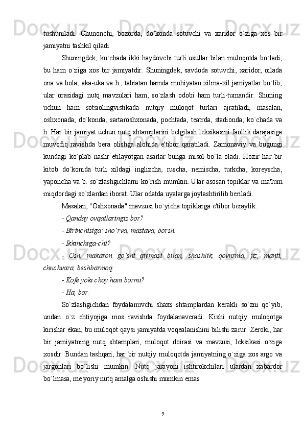 tushuniladi.   Chunonchi,   bozorda,   do’konda   sotuvchi   va   xaridor   o`ziga   xos   bir
jamiyatni tashkil qiladi.
Shuningdek, ko`chada ikki haydovchi turli usullar bilan muloqotda bo`ladi,
bu   ham   o`ziga   xos   bir   jamiyatdir.   Shuningdek,   savdoda   sotuvchi,   xaridor,   oilada
ona va bola, aka-uka va h., tabiatan hamda mohiyatan xilma-xil jamiyatlar bo`lib,
ular   orasidagi   nutq   mavzulari   ham,   so`zlash   odobi   ham   turli-tumandir.   Shuning
uchun   ham   sotsiolingvistikada   nutqiy   muloqot   turlari   ajratiladi,   masalan,
oshxonada,   do`konda,   sartaroshxonada,   pochtada,   teatrda,   stadionda,   ko`chada   va
h. Har bir jamiyat uchun nutq shtamplarini belgilash leksikasini faollik darajasiga
muvofiq   ravishda   bera   olishga   alohida   e'tibor   qaratiladi.   Zamonaviy   va   bugungi
kundagi   ko`plab   nashr   etilayotgan   asarlar   bunga   misol   bo`la   oladi.   Hozir   har   bir
kitob   do`konida   turli   xildagi   inglizcha,   ruscha,   nemischa,   turkcha,   koreyscha,
yaponcha va b. so`zlashgichlarni ko`rish mumkin. Ular asosan topiklar va ma'lum
miqdordagi so`zlardan iborat. Ular odatda uyalarga joylashtirilib beriladi.
Masalan, "Oshxonada" mavzusi bo`yicha topiklarga e'tibor beraylik.
- Qanday ovqatlaringiz bor?
- Birinchisiga: sho`rva, mastava, borsh.
- Ikkinchiga-chi?
-   Osh,   makaron   go`sht   qiymasi   bilan,   shashlik,   qovurma,   jiz,   manti,
chuchvara, beshbarmoq.
- Kofe yoki choy ham bormi?
- Ha, bor.
So`zlashgichdan   foydalanuvchi   shaxs   shtamplardan   kerakli   so`zni   qo`yib,
undan   o`z   ehtiyojiga   mos   ravishda   foydalanaveradi.   Kishi   nutqiy   muloqotga
kirishar ekan, bu muloqot qaysi jamiyatda voqealanishini bilishi zarur. Zeroki, har
bir   jamiyatning   nutq   shtamplari,   muloqot   doirasi   va   mavzusi,   leksikasi   o`ziga
xosdir. Bundan tashqari, har bir nutqiy muloqotda jamiyatning o`ziga xos argo va
jargonlari   bo`lishi   mumkin.   Nutq   jarayoni   ishtirokchilari   ulardan   xabardor
bo`lmasa, me'yoriy nutq amalga oshishi mumkin emas.
9 