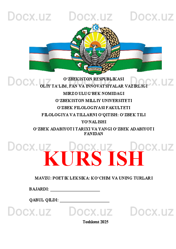 O‘ZBEKISTON RESPUBLIKASI 
OLIY TA’LIM, FAN VA INNOVATSIYALAR VAZIRLIGI
MIRZO ULUG‘BEK NOMIDAGI 
O‘ZBEKISTON MILLIY UNIVERSITETI
O‘ZBEK FILOLOGIYASI FAKULTETI
FILOLOGIYA VA TILLARNI O‘QITISH: O‘ZBEK TILI
YO‘NALISHI
O‘ZBEK ADABIYOTI TARIXI VA YANGI O‘ZBEK ADABIYOTI
FANIDAN
KURS ISH
MAVZU: POETIK LEKSIKA: KO‘CHIM VA UNING TURLARI
BAJARDI: ________________________
QABUL QILDI: ________________________
Toshkent 202 5 