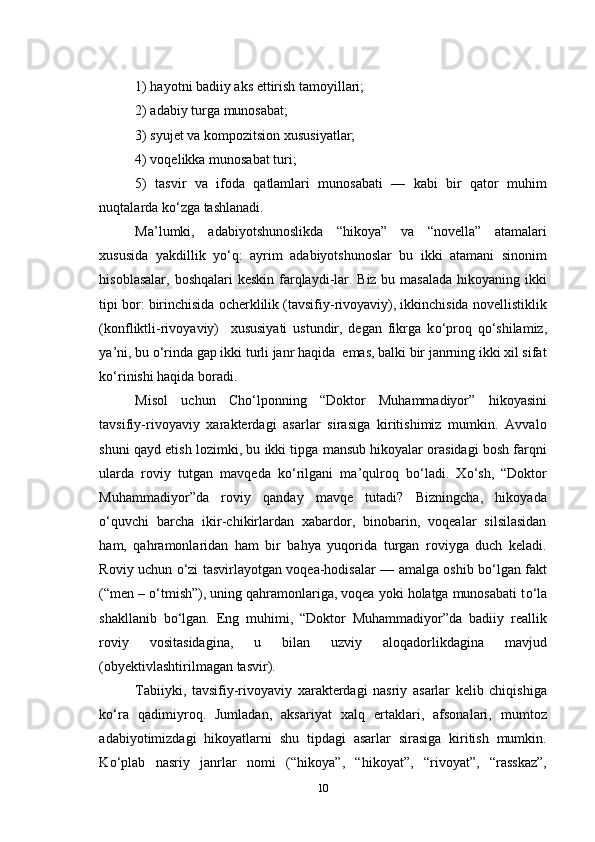 1) hayotni badiiy aks ettirish tamoyillari; 
2) adabiy turga munosabat; 
3) syujet va kompozitsion xususiyatlar;  
4) voqelikka munosabat turi; 
5)   tasvir   va   ifoda   qatlamlari   munosabati   —   kabi   bir   qator   muhim
nuqtalarda k о ‘zga tashlanadi.
Ma’lumki,   adabiyotshunoslikda   “hikoya”   va   “novella”   atamalari
xususida   yakdillik   y о ‘q:   ayrim   adabiyotshunoslar   bu   ikki   atamani   sinonim
hisoblasalar, boshqalari  keskin farqlaydi-lar. Biz bu masalada hikoyaning ikki
tipi bor: birinchisida ocherklilik (tavsifiy-rivoyaviy), ikkinchisida novellistiklik
(konfliktli-rivoyaviy)     xususiyati   ustundir,   degan   fikrga   k о ‘proq   q о ‘shilamiz,
ya’ni, bu  о ‘rinda gap ikki turli janr haqida  emas, balki bir janrning ikki xil sifat
k о ‘rinishi haqida boradi.
Misol   uchun   Cho‘lponning   “Doktor   Muhammadiyor”   hikoyasini
tavsifiy-rivoyaviy   xarakterdagi   asarlar   sirasiga   kiritishimiz   mumkin.   Avvalo
shuni qayd etish lozimki, bu ikki tipga mansub hikoyalar orasidagi bosh farqni
ularda   roviy   tutgan   mavqeda   k о ‘rilgani   ma’qulroq   b о ‘ladi.   X о ‘sh,   “Doktor
Muhammadiyor”da   roviy   qanday   mavqe   tutadi?   Bizningcha,   hikoyada
о ‘quvchi   barcha   ikir-chikirlardan   xabardor,   binobarin,   voqealar   silsilasidan
ham,   qahramonlaridan   ham   bir   bahya   yuqorida   turgan   roviyga   duch   keladi.
Roviy uchun   о ‘zi tasvirlayotgan voqea-hodisalar — amalga oshib b о ‘lgan fakt
(“men –  о ‘tmish”), uning qahramonlariga, voqea yoki holatga munosabati t о ‘la
shakllanib   b о ‘lgan.   Eng   muhimi,   “Doktor   Muhammadiyor”da   badiiy   reallik
roviy   vositasidagina,   u   bilan   uzviy   aloqadorlikdagina   mavjud
(obyektivlashtirilmagan tasvir).
Tabiiyki,   tavsifiy-rivoyaviy   xarakterdagi   nasriy   asarlar   kelib   chiqishiga
k о ‘ra   qadimiyroq.   Jumladan,   aksariyat   xalq   ertaklari,   afsonalari,   mumtoz
adabiyotimizdagi   hikoyatlarni   shu   tipdagi   asarlar   sirasiga   kiritish   mumkin.
K о ‘plab   nasriy   janrlar   nomi   (“hikoya”,   “hikoyat”,   “rivoyat”,   “rasskaz”,
10 