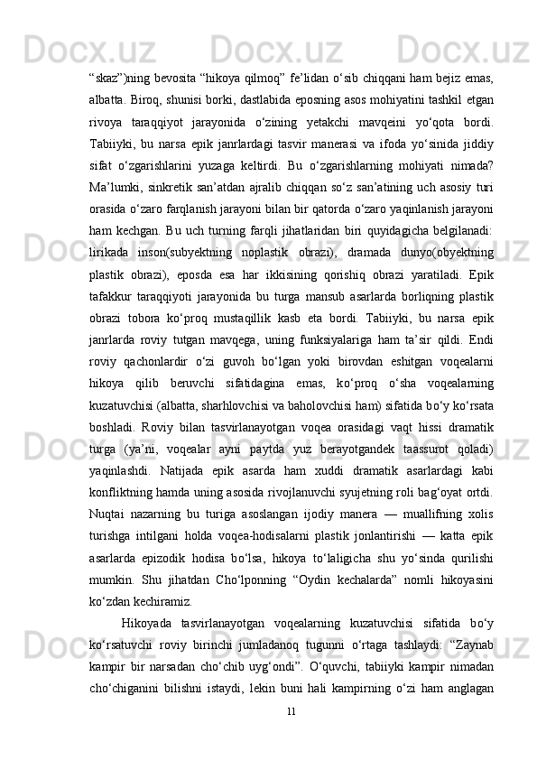 “skaz”)ning bevosita “hikoya qilmoq” fe’lidan   о ‘sib chiqqani ham bejiz emas,
albatta. Biroq, shunisi borki, dastlabida eposning asos mohiyatini tashkil etgan
rivoya   taraqqiyot   jarayonida   о ‘zining   yetakchi   mavqeini   y о ‘qota   bordi.
Tabiiyki,   bu   narsa   epik   janrlardagi   tasvir   manerasi   va   ifoda   y о ‘sinida   jiddiy
sifat   о ‘zgarishlarini   yuzaga   keltirdi.   Bu   о ‘zgarishlarning   mohiyati   nimada?
Ma’lumki,  sinkretik   san’atdan   ajralib   chiqqan   s о ‘z  san’atining   uch  asosiy   turi
orasida   о ‘zaro farqlanish jarayoni bilan bir qatorda  о ‘zaro yaqinlanish jarayoni
ham   kechgan.   Bu   uch   turning   farqli   jihatlaridan   biri   quyidagicha   belgilanadi:
lirikada   inson(subyektning   noplastik   obrazi),   dramada   dunyo(obyektning
plastik   obrazi),   eposda   esa   har   ikkisining   qorishiq   obrazi   yaratiladi.   Epik
tafakkur   taraqqiyoti   jarayonida   bu   turga   mansub   asarlarda   borliqning   plastik
obrazi   tobora   k о ‘proq   mustaqillik   kasb   eta   bordi.   Tabiiyki,   bu   narsa   epik
janrlarda   roviy   tutgan   mavqega,   uning   funksiyalariga   ham   ta’sir   qildi.   Endi
roviy   qachonlardir   о ‘zi   guvoh   b о ‘lgan   yoki   birovdan   eshitgan   voqealarni
hikoya   qilib   beruvchi   sifatidagina   emas,   k о ‘proq   о ‘sha   voqealarning
kuzatuvchisi (albatta, sharhlovchisi va baholovchisi ham) sifatida b о ‘y k о ‘rsata
boshladi.   Roviy   bilan   tasvirlanayotgan   voqea   orasidagi   vaqt   hissi   dramatik
turga   (ya’ni,   voqealar   ayni   paytda   yuz   berayotgandek   taassurot   qoladi)
yaqinlashdi.   Natijada   epik   asarda   ham   xuddi   dramatik   asarlardagi   kabi
konfliktning hamda uning asosida rivojlanuvchi syujetning roli bag‘oyat ortdi.
Nuqtai   nazarning   bu   turiga   asoslangan   ijodiy   manera   —   muallifning   xolis
turishga   intilgani   holda   voqea-hodisalarni   plastik   jonlantirishi   —   katta   epik
asarlarda   epizodik   hodisa   b о ‘lsa,   hikoya   t о ‘laligicha   shu   y о ‘sinda   qurilishi
mumkin.   Shu   jihatdan   Cho‘lponning   “Oydin   kechalarda”   nomli   hikoyasini
k о ‘zdan kechiramiz.
Hikoyada   tasvirlanayotgan   voqealarning   kuzatuvchisi   sifatida   b о ‘y
k о ‘rsatuvchi   roviy   birinchi   jumladanoq   tugunni   о ‘rtaga   tashlaydi:   “Zaynab
kampir   bir   narsadan   ch о ‘chib   uyg‘ondi”.   О ‘quvchi,   tabiiyki   kampir   nimadan
ch о ‘chiganini   bilishni   istaydi,   lekin   buni   hali   kampirning   о ‘zi   ham   anglagan
11 