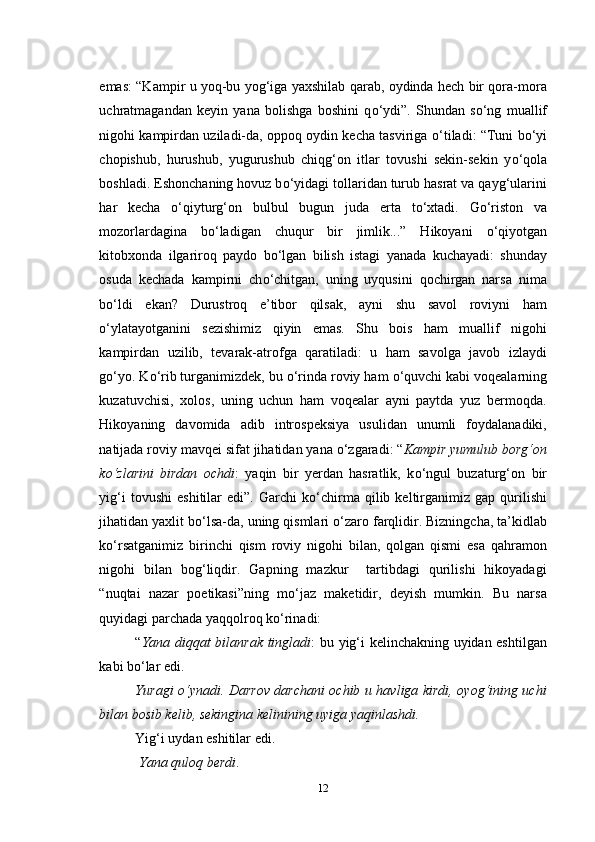 emas: “Kampir u yoq-bu yog‘iga yaxshilab qarab, oydinda hech bir qora-mora
uchratmagandan   keyin   yana   bolishga   boshini   q о ‘ydi”.   Shundan   s о ‘ng   muallif
nigohi kampirdan uziladi-da, oppoq oydin kecha tasviriga  о ‘tiladi: “Tuni b о ‘yi
chopishub,   hurushub,   yugurushub   chiqg‘on   itlar   tovushi   sekin-sekin   y о ‘qola
boshladi. Eshonchaning hovuz b о ‘yidagi tollaridan turub hasrat va qayg‘ularini
har   kecha   о ‘qiyturg‘on   bulbul   bugun   juda   erta   t о ‘xtadi.   G о ‘riston   va
mozorlardagina   b о ‘ladigan   chuqur   bir   jimlik...”   Hikoyani   о ‘qiyotgan
kitobxonda   ilgariroq   paydo   b о ‘lgan   bilish   istagi   yanada   kuchayadi:   shunday
osuda   kechada   kampirni   ch о ‘chitgan,   uning   uyqusini   qochirgan   narsa   nima
b о ‘ldi   ekan?   Durustroq   e’tibor   qilsak,   ayni   shu   savol   roviyni   ham
о ‘ylatayotganini   sezishimiz   qiyin   emas.   Shu   bois   ham   muallif   nigohi
kampirdan   uzilib,   tevarak-atrofga   qaratiladi:   u   ham   savolga   javob   izlaydi
g о ‘yo. K о ‘rib turganimizdek, bu  о ‘rinda roviy ham  о ‘quvchi kabi voqealarning
kuzatuvchisi,   xolos,   uning   uchun   ham   voqealar   ayni   paytda   yuz   bermoqda.
Hikoyaning   davomida   adib   introspeksiya   usulidan   unumli   foydalanadiki,
natijada roviy mavqei sifat jihatidan yana  о ‘zgaradi: “ Kampir yumulub borg‘on
k о ‘zlarini   birdan   ochdi :   yaqin   bir   yerdan   hasratlik,   k о ‘ngul   buzaturg‘on   bir
yig‘i   tovushi   eshitilar   edi”.   Garchi   k о ‘chirma   qilib   keltirganimiz   gap   qurilishi
jihatidan yaxlit b о ‘lsa-da, uning qismlari  о ‘zaro farqlidir. Bizningcha, ta’kidlab
k о ‘rsatganimiz   birinchi   qism   roviy   nigohi   bilan,   qolgan   qismi   esa   qahramon
nigohi   bilan   bog‘liqdir.   Gapning   mazkur     tartibdagi   qurilishi   hikoyadagi
“nuqtai   nazar   poetikasi”ning   m о ‘jaz   maketidir,   deyish   mumkin.   Bu   narsa
quyidagi parchada yaqqolroq k о ‘rinadi:
“ Yana diqqat bilanrak tingladi : bu yig‘i kelinchakning uyidan eshtilgan
kabi b о ‘lar edi.
Yuragi   о ‘ynadi. Darrov darchani ochib u havliga kirdi, oyog‘ining uchi
bilan bosib kelib, sekingina kelinining uyiga yaqinlashdi.
Yig‘i uydan eshitilar edi.
  Yana quloq berdi .
12 