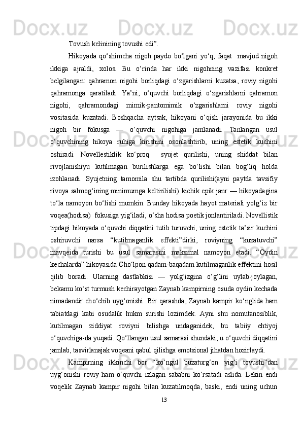 Tovush kelinining tovushi edi”.
Hikoyada   q о ‘shimcha   nigoh   paydo   b о ‘lgani   y о ‘q,   faqat     mavjud   nigoh
ikkiga   ajraldi,   xolos.   Bu   о ‘rinda   har   ikki   nigohning   vazifasi   konkret
belgilangan:   qahramon   nigohi   borliqdagi   о ‘zgarishlarni   kuzatsa,   roviy   nigohi
qahramonga   qaratiladi.   Ya’ni,   о ‘quvchi   borliqdagi   о ‘zgarishlarni   qahramon
nigohi,   qahramondagi   mimik-pantomimik   о ‘zgarishlarni   roviy   nigohi
vositasida   kuzatadi.   Boshqacha   aytsak,   hikoyani   о ‘qish   jarayonida   bu   ikki
nigoh   bir   fokusga   —   о ‘quvchi   nigohiga   jamlanadi.   Tanlangan   usul
о ‘quvchining   hikoya   ruhiga   kirishini   osonlashtirib,   uning   estetik   kuchini
oshiradi.   Novellestiklik   k о ‘proq     syujet   qurilishi,   uning   shiddat   bilan
rivojlanishiyu   kutilmagan   burilishlarga   ega   b о ‘lishi   bilan   bog‘liq   holda
izohlanadi.   Syujetning   tamomila   shu   tartibda   qurilishi(ayni   paytda   tavsifiy
rivoya salmog‘ining minimumga keltirilishi) kichik epik janr — hikoyadagina
t о ‘la   namoyon   b о ‘lishi   mumkin.   Bunday   hikoyada   hayot   materiali   yolg‘iz   bir
voqea(hodisa)  fokusiga yig‘iladi,  о ‘sha hodisa poetik jonlantiriladi. Novellistik
tipdagi hikoyada   о ‘quvchi diqqatini tutib turuvchi, uning estetik ta’sir kuchini
oshiruvchi   narsa   “kutilmaganlik   effekti”dirki,   roviyning   “kuzatuvchi”
mavqeida   turishi   bu   usul   samarasini   maksimal   namoyon   etadi.   “Oydin
kechalarda” hikoyasida Cho‘lpon qadam-baqadam kutilmaganlik effektini hosil
qilib   boradi.   Ularning   dastlabkisi   —   yolg‘izgina   о ‘g‘lini   uylab-joylagan,
bekamu k о ‘st turmush kechirayotgan Zaynab kampirning osuda oydin kechada
nimadandir   ch о ‘chib   uyg‘onishi.   Bir   qarashda,   Zaynab   kampir   k о ‘nglida   ham
tabiatdagi   kabi   osudalik   hukm   surishi   lozimdek.   Ayni   shu   nomutanosiblik,
kutilmagan   ziddiyat   roviyni   bilishga   undaganidek,   bu   tabiiy   ehtiyoj
о ‘quvchiga-da yuqadi. Q о ‘llangan usul samarasi shundaki, u  о ‘quvchi diqqatini
jamlab, tasvirlanajak voqeani qabul qilishga emotsional jihatdan hozirlaydi. 
Kampirning   ikkinchi   bor   “k о ‘ngul   buzaturg‘on   yig‘i   tovushi”dan
uyg‘onishi   roviy   ham   о ‘quvchi   izlagan   sababni   k о ‘rsatadi   aslida.   Lekin   endi
voqelik   Zaynab   kampir   nigohi   bilan   kuzatilmoqda,   baski,   endi   uning   uchun
13 