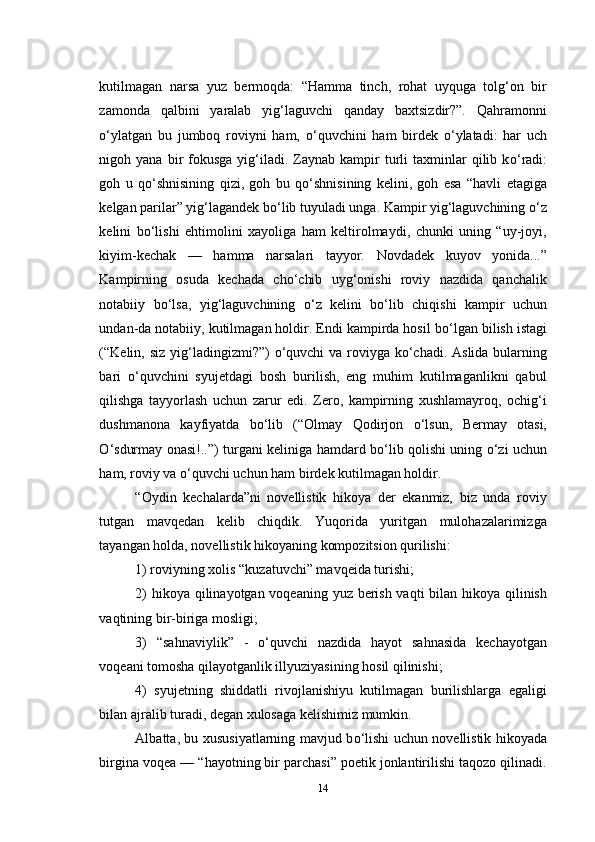 kutilmagan   narsa   yuz   bermoqda:   “Hamma   tinch,   rohat   uyquga   tolg‘on   bir
zamonda   qalbini   yaralab   yig‘laguvchi   qanday   baxtsizdir?”.   Qahramonni
о ‘ylatgan   bu   jumboq   roviyni   ham,   о ‘quvchini   ham   birdek   о ‘ylatadi:   har   uch
nigoh  yana  bir   fokusga   yig‘iladi.  Zaynab  kampir   turli   taxminlar   qilib  k о ‘radi:
goh   u   q о ‘shnisining   qizi,   goh   bu   q о ‘shnisining   kelini,   goh   esa   “havli   etagiga
kelgan parilar” yig‘lagandek b о ‘lib tuyuladi unga. Kampir yig‘laguvchining  о ‘z
kelini   b о ‘lishi   ehtimolini   xayoliga   ham   keltirolmaydi,   chunki   uning   “uy-joyi,
kiyim-kechak   —   hamma   narsalari   tayyor.   Novdadek   kuyov   yonida...”
Kampirning   osuda   kechada   ch о ‘chib   uyg‘onishi   roviy   nazdida   qanchalik
notabiiy   b о ‘lsa,   yig‘laguvchining   о ‘z   kelini   b о ‘lib   chiqishi   kampir   uchun
undan-da notabiiy, kutilmagan holdir. Endi kampirda hosil b о ‘lgan bilish istagi
(“Kelin,   siz   yig‘ladingizmi?”)   о ‘quvchi  va roviyga k о ‘chadi. Aslida bularning
bari   о ‘quvchini   syujetdagi   bosh   burilish,   eng   muhim   kutilmaganlikni   qabul
qilishga   tayyorlash   uchun   zarur   edi.   Zero,   kampirning   xushlamayroq,   ochig‘i
dushmanona   kayfiyatda   b о ‘lib   (“Olmay   Qodirjon   о ‘lsun,   Bermay   otasi,
О ‘sdurmay onasi!..”) turgani keliniga hamdard b о ‘lib qolishi uning   о ‘zi uchun
ham, roviy va  о ‘quvchi uchun ham birdek kutilmagan holdir.
“Oydin   kechalarda”ni   novellistik   hikoya   der   ekanmiz,   biz   unda   roviy
tutgan   mavqedan   kelib   chiqdik.   Yuqorida   yuritgan   mulohazalarimizga
tayangan holda, novellistik hikoyaning kompozitsion qurilishi: 
1) roviyning xolis “kuzatuvchi” mavqeida turishi; 
2)  hikoya qilinayotgan voqeaning yuz berish vaqti  bilan hikoya qilinish
vaqtining bir-biriga mosligi; 
3)   “sahnaviylik”   -   о ‘quvchi   nazdida   hayot   sahnasida   kechayotgan
voqeani tomosha qilayotganlik illyuziyasining hosil qilinishi; 
4)   syujetning   shiddatli   rivojlanishiyu   kutilmagan   burilishlarga   egaligi
bilan ajralib turadi, degan xulosaga kelishimiz mumkin. 
Albatta, bu xususiyatlarning mavjud b о ‘lishi uchun novellistik hikoyada
birgina voqea — “hayotning bir parchasi” poetik jonlantirilishi taqozo qilinadi.
14 