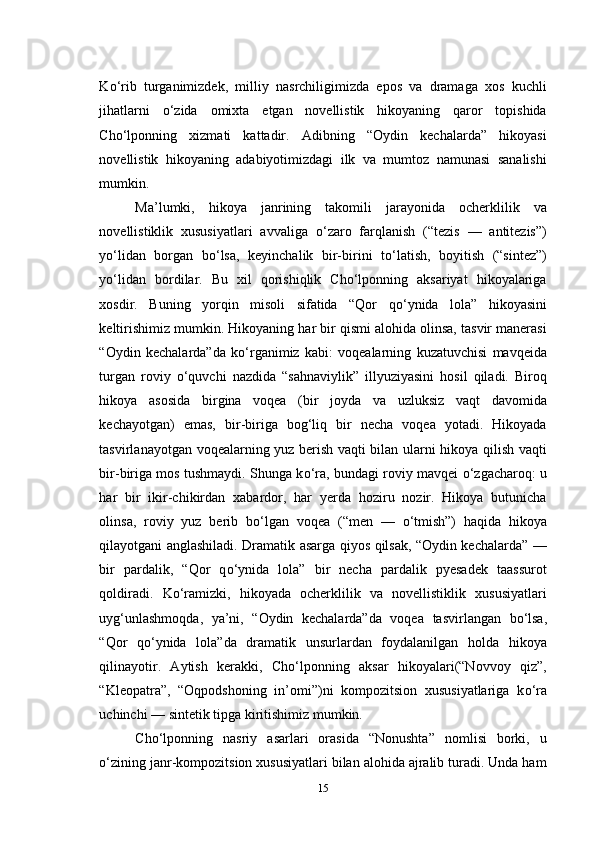 K о ‘rib   turganimizdek,   milliy   nasrchiligimizda   epos   va   dramaga   xos   kuchli
jihatlarni   о ‘zida   omixta   etgan   novellistik   hikoyaning   qaror   topishida
Cho‘lponning   xizmati   kattadir.   Adibning   “Oydin   kechalarda”   hikoyasi
novellistik   hikoyaning   adabiyotimizdagi   ilk   va   mumtoz   namunasi   sanalishi
mumkin.
Ma’lumki,   hikoya   janrining   takomili   jarayonida   ocherklilik   va
novellistiklik   xususiyatlari   avvaliga   о ‘zaro   farqlanish   (“tezis   —   antitezis”)
y о ‘lidan   borgan   b о ‘lsa,   keyinchalik   bir-birini   t о ‘latish,   boyitish   (“sintez”)
y о ‘lidan   bordilar.   Bu   xil   qorishiqlik   Cho‘lponning   aksariyat   hikoyalariga
xosdir.   Buning   yorqin   misoli   sifatida   “Qor   q о ‘ynida   lola”   hikoyasini
keltirishimiz mumkin. Hikoyaning har bir qismi alohida olinsa, tasvir manerasi
“Oydin   kechalarda”da   k о ‘rganimiz   kabi:   voqealarning   kuzatuvchisi   mavqeida
turgan   roviy   о ‘quvchi   nazdida   “sahnaviylik”   illyuziyasini   hosil   qiladi.   Biroq
hikoya   asosida   birgina   voqea   (bir   joyda   va   uzluksiz   vaqt   davomida
kechayotgan)   emas,   bir-biriga   bog‘liq   bir   necha   voqea   yotadi.   Hikoyada
tasvirlanayotgan voqealarning yuz berish vaqti bilan ularni hikoya qilish vaqti
bir-biriga mos tushmaydi. Shunga k о ‘ra, bundagi roviy mavqei   о ‘zgacharoq: u
har   bir   ikir-chikirdan   xabardor,   har   yerda   hoziru   nozir.   Hikoya   butunicha
olinsa,   roviy   yuz   berib   b о ‘lgan   voqea   (“men   —   о ‘tmish”)   haqida   hikoya
qilayotgani anglashiladi. Dramatik asarga qiyos qilsak, “Oydin kechalarda” —
bir   pardalik,   “Qor   q о ‘ynida   lola”   bir   necha   pardalik   pyesadek   taassurot
qoldiradi.   K о ‘ramizki,   hikoyada   ocherklilik   va   novellistiklik   xususiyatlari
uyg‘unlashmoqda,   ya’ni,   “Oydin   kechalarda”da   voqea   tasvirlangan   b о ‘lsa,
“Qor   q о ‘ynida   lola”da   dramatik   unsurlardan   foydalanilgan   holda   hikoya
qilinayotir .   Aytish   kerakki,   Cho‘lponning   aksar   hikoyalari(“Novvoy   qiz”,
“Kleopatra”,   “Oqpodshoning   in’omi”)ni   kompozitsion   xususiyatlariga   k о ‘ra
uchinchi — sintetik tipga kiritishimiz mumkin.
Cho‘lponning   nasriy   asarlari   orasida   “Nonushta”   nomlisi   borki,   u
о ‘zining janr-kompozitsion xususiyatlari bilan alohida ajralib turadi. Unda ham
15 