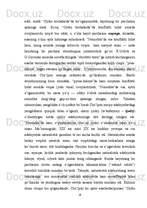 adib,   xuddi   “Oydin   kechalarda”da   k о ‘rganimizdek,   hayotning   bir   parchasini
qalamga   oladi.   Biroq   “Oydin   kechalarda”da   konfliktli   holat   asosida
rivojlanuvchi   syujet   bor   ediki,   u   о ‘sha   hayot   parchasini   voqeaga ,   demakki,
asarning   о ‘zini   epik   hikoyaga   aylantirardi.   “Nonushta”da   esa   konfliktli   holat
ham,   uning   asosida   yuzaga   keluvchi   voqea     ham   mavjud   emas   —   unda
hayotning   bir   parchasi   shundoqqina   jonlantiriladi   g о ‘yo.   R.Uellek   va
O.Uorrenlar amerika novellachiligida “obyektiv tasvir”ga intilish kuchayganiyu
asarlar tamomila dialoglardan tashkil topib borayotganidan kelib chiqib, “pesa-
hikoya”   degan   atamani   q о ‘llagan   edilar.     О ‘ylashimizcha,   shu   atamani   shartli
ravishda   Cho‘lpon   asariga   nisbatan-da   q о ‘llashimiz   mumkin.   Shartli
deyishimizning   boisi   shundaki,   “pyesa-hikoya”da   ham   muyayan   konfliktli
holat   asosida   voqea   (yoki   tema)   rivojlantiriladi,   “Nonushta”da   esa,   aytib
о ‘tganimizdek,   bu   narsa   y о ‘q   —   oddiy   о ‘zbek   xonadonidagi   ayollarning
nonushta   chog‘idagi   gap-s о ‘zlari   qalamga   olingan,   xolos.   Tabiatan
izlanuvchan, yangilikka  о ‘ch ijodkor b о ‘lmish Cho‘lpon xorijiy adabiyotlardagi
yangiliklarni   qiziqish   bilan   о ‘rganib,   ularni   ijodiy   (ta’kidlaymiz   –   ijodiy )
о ‘zlashtirgan   holda   milliy   adabiyotimizga   olib   kirishga   intilgan   edi.
“Nonushta”da   ham,   о ‘ylashimizcha,   shu   xil   ijodiy   о ‘zlashtirish   izlari   y о ‘q
emas.   Ma’lumingizki,   XIX   asr   oxiri   XX   asr   boshlari   yevropa   va   rus
adabiyotida   naturalistik   qarashlar   ta’siri   ancha   kuchli   edi.   Naturalistlar   asarda
badiiy   voqelik   yaratish   emas,   real   voqelikdagi   narsa-hodisalarni   asarga
k о ‘chirish zarur, deb hisoblaganlar. Hayotni  boricha va   о ‘zgarishsiz tasvirlash
esa,   ayniqsa,   kichik   janrlarda   qulayroq   kechganidan   naturalistik   adabiyotda
hikoya,   etyud,   ocherk   kabi   janrlar   keng   ishlangandi.   Bunda   hayotning   bir
parchasini   olishu   undagi   о ‘zgarishlarni   lahzama-lahza   (“sekund   uslubi”)
tasvirlab   borishlik   mumkin   b о ‘lardi.   Tabiiyki,   naturalistik   adabiyotning   tasvir
texnikasiga     xos   xususiyatlar   realistik   adabiyotda   ham   muvaffaqiyat   bilan
q о ‘llanishi   va   yaxshigina   badiiy-estetik   samara   berishi   mumkin   edi.   Ehtimol
shuni   chuqur   his   qilganidandir,   Cho‘lpon   bir   qator   asarlarida(qisman   “Oydin
16 