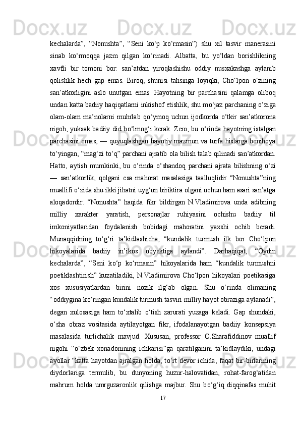 kechalarda”,   “Nonushta”,   “Seni   k о ‘p   k о ‘rmasin”)   shu   xil   tasvir   manerasini
sinab   k о ‘rmoqqa   jazm   qilgan   k о ‘rinadi.   Albatta,   bu   y о ‘ldan   borishlikning
xavfli   bir   tomoni   bor:   san’atdan   yiroqlashishu   oddiy   nusxakashga   aylanib
qolishlik   hech   gap   emas.   Biroq,   shunisi   tahsinga   loyiqki,   Cho‘lpon   о ‘zining
san’atkorligini   aslo   unutgan   emas.   Hayotning   bir   parchasini   qalamga   oliboq
undan katta badiiy haqiqatlarni inkishof etishlik, shu m о ‘jaz parchaning   о ‘ziga
olam-olam   ma’nolarni   muhrlab   q о ‘ymoq   uchun   ijodkorda   о ‘tkir   san’atkorona
nigoh, yuksak badiiy did b о ‘lmog‘i kerak. Zero, bu   о ‘rinda hayotning istalgan
parchasini emas, — quyuqlashgan hayotiy mazmun va turfa hislarga benihoya
t о ‘yingan, “mag‘zi t о ‘q” parchani ajratib ola bilish talab qilinadi san’atkordan.
Hatto,   aytish   mumkinki,   bu   о ‘rinda   о ‘shandoq   parchani   ajrata   bilishning   о ‘zi
—   san’atkorlik,   qolgani   esa   mahorat   masalasiga   taalluqlidir   “Nonushta”ning
muallifi  о ‘zida shu ikki jihatni uyg‘un biriktira olgani uchun ham asari san’atga
aloqadordir.   “Nonushta”   haqida   fikr   bildirgan   N.Vladimirova   unda   adibning
milliy   xarakter   yaratish,   personajlar   ruhiyasini   ochishu   badiiy   til
imkoniyatlaridan   foydalanish   bobidagi   mahoratini   yaxshi   ochib   beradi.
Munaqqidning   t о ‘g‘ri   ta’kidlashicha,   “kundalik   turmush   ilk   bor   Cho‘lpon
hikoyalarida   badiiy   in’ikos   obyektiga   aylandi”.   Darhaqiqat,   “Oydin
kechalarda”,   “Seni   k о ‘p   k о ‘rmasin”   hikoyalarida   ham   “kundalik   turmushni
poetiklashtirish”   kuzatiladiki,   N.Vladimirova   Cho‘lpon   hikoyalari   poetikasiga
xos   xususiyatlardan   birini   nozik   ilg‘ab   olgan.   Shu   о ‘rinda   olimaning
“oddiygina k о ‘ringan kundalik turmush tasviri milliy hayot obraziga aylanadi”,
degan   xulosasiga   ham   t о ‘xtalib   о ‘tish   zarurati   yuzaga   keladi.   Gap   shundaki,
о ‘sha   obraz   vositasida   aytilayotgan   fikr,   ifodalanayotgan   badiiy   konsepsiya
masalasida   turlichalik   mavjud.   Xususan,   professor   O.Sharafiddinov   muallif
nigohi   “ о ‘zbek   xonadonining   ichkarisi”ga   qaratilganini   ta’kidlaydiki,   undagi
ayollar “katta hayotdan ajralgan holda, t о ‘rt devor ichida, faqat bir-birlarining
diydorlariga   termulib,   bu   dunyoning   huzur-halovatidan,   rohat-farog‘atidan
mahrum   holda   umrguzaronlik   qilishga   majbur.   Shu   b о ‘g‘iq   diqqinafas   muhit
17 