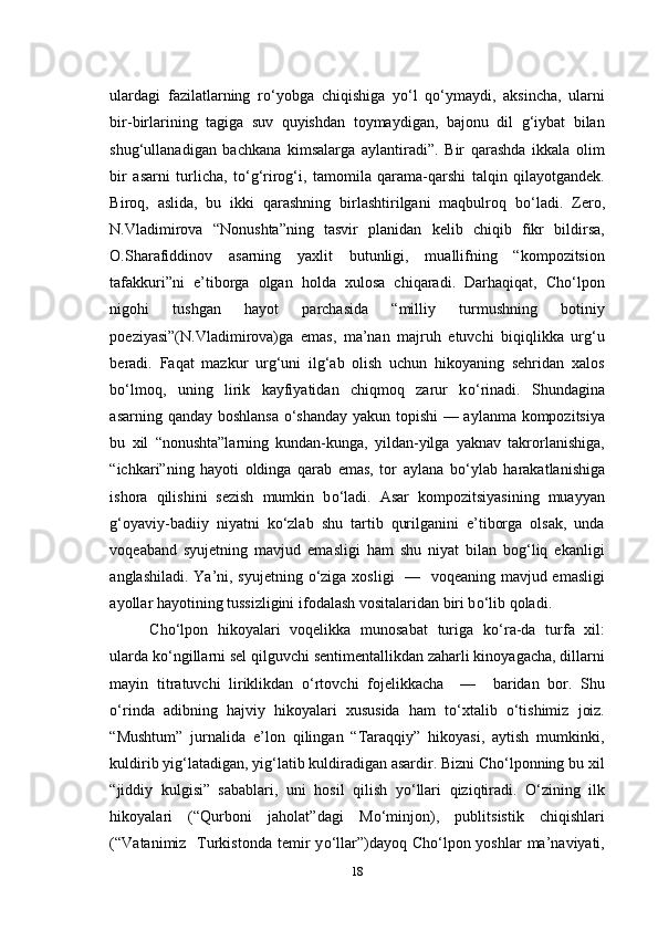 ulardagi   fazilatlarning   r о ‘yobga   chiqishiga   y о ‘l   q о ‘ymaydi,   aksincha,   ularni
bir-birlarining   tagiga   suv   quyishdan   toymaydigan,   bajonu   dil   g‘iybat   bilan
shug‘ullanadigan   bachkana   kimsalarga   aylantiradi”.   Bir   qarashda   ikkala   olim
bir   asarni   turlicha,   t о ‘g‘rirog‘i,   tamomila   qarama-qarshi   talqin   qilayotgandek.
Biroq,   aslida,   bu   ikki   qarashning   birlashtirilgani   maqbulroq   b о ‘ladi.   Zero,
N.Vladimirova   “Nonushta”ning   tasvir   planidan   kelib   chiqib   fikr   bildirsa,
O.Sharafiddinov   asarning   yaxlit   butunligi,   muallifning   “kompozitsion
tafakkuri”ni   e’tiborga   olgan   holda   xulosa   chiqaradi.   Darhaqiqat,   Cho‘lpon
nigohi   tushgan   hayot   parchasida   “milliy   turmushning   botiniy
poeziyasi”(N.Vladimirova)ga   emas,   ma’nan   majruh   etuvchi   biqiqlikka   urg‘u
beradi.   Faqat   mazkur   urg‘uni   ilg‘ab   olish   uchun   hikoyaning   sehridan   xalos
b о ‘lmoq,   uning   lirik   kayfiyatidan   chiqmoq   zarur   k о ‘rinadi.   Shundagina
asarning qanday boshlansa   о ‘shanday yakun topishi  — aylanma kompozitsiya
bu   xil   “nonushta”larning   kundan-kunga,   yildan-yilga   yaknav   takrorlanishiga,
“ichkari”ning   hayoti   oldinga   qarab   emas,   tor   aylana   b о ‘ylab   harakatlanishiga
ishora   qilishini   sezish   mumkin   b о ‘ladi.   Asar   kompozitsiyasining   muayyan
g‘oyaviy-badiiy   niyatni   k о ‘zlab   shu   tartib   qurilganini   e’tiborga   olsak,   unda
voqeaband   syujetning   mavjud   emasligi   ham   shu   niyat   bilan   bog‘liq   ekanligi
anglashiladi. Ya’ni, syujetning   о ‘ziga xosligi   —   voqeaning mavjud emasligi
ayollar hayotining tussizligini ifodalash vositalaridan biri b о ‘lib qoladi.
Cho‘lpon   hikoyalari   voqelikka   munosabat   turiga   k о ‘ra-da   turfa   xil:
ularda k о ‘ngillarni sel qilguvchi sentimentallikdan zaharli kinoyagacha, dillarni
mayin   titratuvchi   liriklikdan   о ‘rtovchi   fojelikkacha     —     baridan   bor.   Shu
о ‘rinda   adibning   hajviy   hikoyalari   xususida   ham   t о ‘xtalib   о ‘tishimiz   joiz.
“Mushtum”   jurnalida   e’lon   qilingan   “Taraqqiy”   hikoyasi,   aytish   mumkinki,
kuldirib yig‘latadigan, yig‘latib kuldiradigan asardir. Bizni Cho‘lponning bu xil
“jiddiy   kulgisi”   sabablari,   uni   hosil   qilish   y о ‘llari   qiziqtiradi.   О ‘zining   ilk
hikoyalari   (“Qurboni   jaholat”dagi   M о ‘minjon),   publitsistik   chiqishlari
(“Vatanimiz   Turkistonda temir  y о ‘llar”)dayoq Cho‘lpon yoshlar  ma’naviyati,
18 