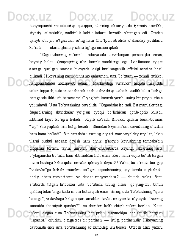 dunyoqarashi   masalalariga   qiziqqan,   ularning   aksariyatida   ijtimoiy   inertlik,
siyosiy   kaltabinlik,   xudbinlik   kabi   illatlarni   kuzatib   о ‘rtangan   edi.   Oradan
qariyb   о ‘n   yil   о ‘tganidan   s о ‘ng   ham   Cho‘lpon   atrofida   о ‘shanday   yoshlarni
k о ‘radi  —  ularni ijtimoiy satira tig‘iga nishon qiladi. 
“Oqpodshoning   in’omi”     hikoyasida   tasvirlangan   personajlar   emas,
hayotiy   holat     (voqea)ning   о ‘zi   komik   xarakterga   ega.   Latifanamo   syujet
asosiga   qurilgan   mazkur   hikoyada   kulgi   kutilmaganlik   effekti   asosida   hosil
qilinadi. Hikoyaning nasriddinnamo qahramoni usta T о ‘xtash — zehnli, zukko,
hangomatalabu   hozirjavob   odam.   “Maskavdagi   vistavka”   haqida   masjidda
xabar topgach, usta unda ishtirok etish tashvishiga tushadi: zudlik bilan “asliga
qaraganda ikki-uch baravar z о ‘r” yog‘och kovush yasab, uning bir poyini chala
yelimlaydi. Usta T о ‘xtashning  xayolida: “Oqpodsho k о ‘radi. Bu mamlakatdagi
fuqarolarning   shunchalar   y о ‘g‘on   oyoqli   b о ‘lishidan   qotib-qotib   kuladi.
Ehtimol   kiyib   k о ‘rgisi   keladi...   Kiyib   k о ‘radi.   Bir-ikki   qadam   bosar-bosmas
“tap” etib yiqiladi. Bir kulgi beradi... Shundan keyin in’om kovushning  о ‘zidan
ham katta b о ‘ladi”. Bir qarashda ustaning   о ‘ylari xom xayolday tuyular, lekin
ularni   butkul   asossiz   deyish   ham   qiyin:   g‘aroyib   kovushning   tomoshabin
diqqatini   tortishi   tayin,   ma’lum   shart-sharoitlarda   keyingi   ishlarning   usta
о ‘ylaganicha b о ‘lishi ham ehtimoldan holi emas. Zero, amri vojib b о ‘lib turgan
odam hushiga kelib qolsa nimalar qilmaydi deysiz?! Ya’ni, bu   о ‘rinda bor gap
“vistavka”ga   kelishi   mumkin   b о ‘lgan   oqpodshoning   qay   tarzda   о ‘ylashida:
oddiy   odam   mavqeidami   yo   davlat   miqyosidami?   —   shunda   xolos.   Buni
e’tiborda   tutgan   kitobxon   usta   T о ‘xtash,   uning   oilasi,   q о ‘ying-chi,   butun
qishloq bilan birga katta in’om kutsa ajab emas. Biroq, usta T о ‘xtashning “qora
baxtiga”,   vistavkaga   kelgan   qari   amaldor   davlat   miqyosida   о ‘ylaydi:   “Buning
sanoatda   ahamiyati   qanday?”-   va   shundan   kelib   chiqib   in’om   beriladi.   Katta
in’om   kutgan   usta   T о ‘xtashning   bor   pulini   suyunchiga   qoqishtirib   bergach
“ispasiba” eshitishi   о ‘ziga xos bir portlash   —   kulgi portlashidir. Hikoyaning
davomida endi usta T о ‘xtashning s о ‘zamolligi ish beradi.   О ‘zbek tilini yaxshi
19 