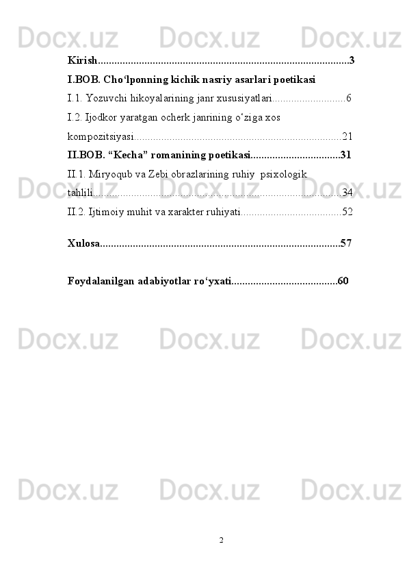 Kirish............................................................................................3
I.BOB. Cho‘lponning kichik nasriy asarlari poetikasi
I.1. Yozuvchi hikoyalarining janr xususiyatlari...........................6
I.2. Ijodkor yaratgan ocherk janrining o‘ziga xos 
kompozitsiyasi............................................................................21
II.BOB. “Kecha” romanining poetikasi.................................31
II.1. Miryoqub va Zebi obrazlarining ruhiy  psixologik 
tahlili...........................................................................................34
II.2.   Ijtimoiy muhit va xarakter ruhiyati.....................................52
Xulosa........................................................................................57
Foydalanilgan adabiyotlar ro‘yxati.......................................60
2 