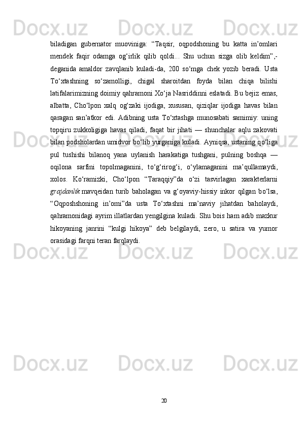 biladigan   gubernator   muoviniga:   “Taqsir,   oqpodshoning   bu   katta   in’omlari
mendek   faqir   odamga   og‘irlik   qilib   qoldi...   Shu   uchun   sizga   olib   keldim”,-
deganida   amaldor   zavqlanib   kuladi-da,   200   s о ‘mga   chek   yozib   beradi.   Usta
T о ‘xtashning   s о ‘zamolligi,   chigal   sharoitdan   foyda   bilan   chiqa   bilishi
latifalarimizning doimiy qahramoni X о ‘ja Nasriddinni eslatadi. Bu bejiz emas,
albatta,   Cho‘lpon   xalq   og‘zaki   ijodiga,   xususan,   qiziqlar   ijodiga   havas   bilan
qaragan   san’atkor   edi.   Adibning   usta   T о ‘xtashga   munosabati   samimiy:   uning
topqiru   zukkoligiga   havas   qiladi,   faqat   bir   jihati   —   shunchalar   aqlu   zakovati
bilan podsholardan umidvor b о ‘lib yurganiga kuladi. Ayniqsa, ustaning q о ‘liga
pul   tushishi   bilanoq   yana   uylanish   harakatiga   tushgani,   pulning   boshqa   —
oqilona   sarfini   topolmaganini,   t о ‘g‘rirog‘i,   о ‘ylamaganini   ma’qullamaydi,
xolos.   K о ‘ramizki,   Cho‘lpon   “Taraqqiy”da   о ‘zi   tasvirlagan   xarakterlarni
grajdanlik   mavqeidan   turib   baholagan   va   g‘oyaviy-hissiy   inkor   qilgan   b о ‘lsa,
“Oqposhshoning   in’omi”da   usta   T о ‘xtashni   ma’naviy   jihatdan   baholaydi,
qahramonidagi ayrim illatlardan yengilgina kuladi. Shu bois ham adib mazkur
hikoyaning   janrini   “kulgi   hikoya”   deb   belgilaydi,   zero,   u   satira   va   yumor
orasidagi farqni teran farqlaydi.
20 