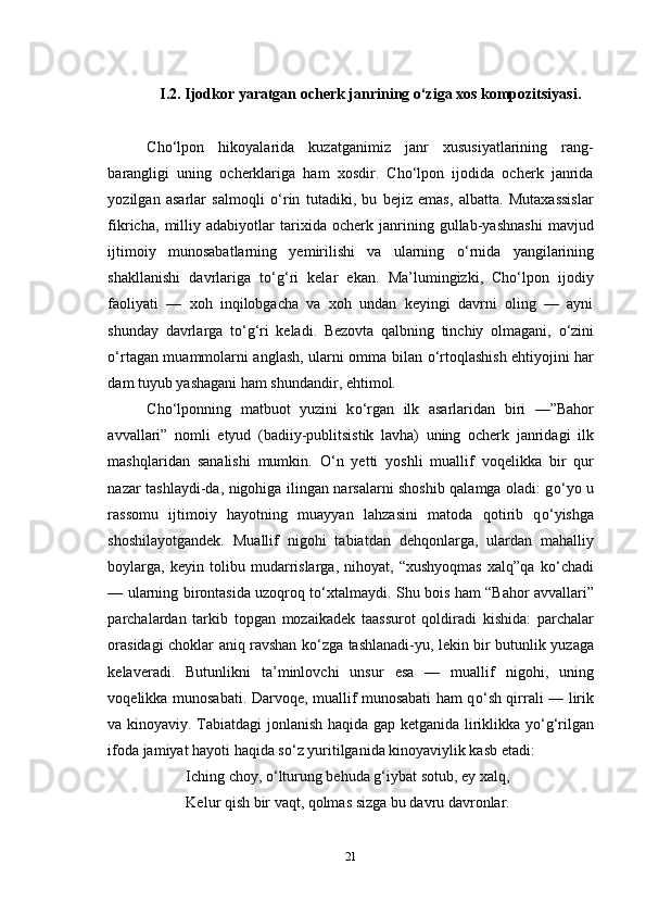 I.2. Ijodkor yaratgan ocherk janrining o‘ziga xos kompozitsiyasi.
Cho‘lpon   hikoyalarida   kuzatganimiz   janr   xususiyatlarining   rang-
barangligi   uning   ocherklariga   ham   xosdir.   Cho‘lpon   ijodida   ocherk   janrida
yozilgan   asarlar   salmoqli   о ‘rin   tutadiki,   bu   bejiz   emas,   albatta.   Mutaxassislar
fikricha,   milliy   adabiyotlar   tarixida   ocherk   janrining   gullab-yashnashi   mavjud
ijtimoiy   munosabatlarning   yemirilishi   va   ularning   о ‘rnida   yangilarining
shakllanishi   davrlariga   t о ‘g‘ri   kelar   ekan.   Ma’lumingizki,   Cho‘lpon   ijodiy
faoliyati   —   xoh   inqilobgacha   va   xoh   undan   keyingi   davrni   oling   —   ayni
shunday   davrlarga   t о ‘g‘ri   keladi.   Bezovta   qalbning   tinchiy   olmagani,   о ‘zini
о ‘rtagan muammolarni anglash, ularni omma bilan   о ‘rtoqlashish ehtiyojini har
dam tuyub yashagani ham shundandir, ehtimol.
Cho‘lponning   matbuot   yuzini   k о ‘rgan   ilk   asarlaridan   biri   —”Bahor
avvallari”   nomli   etyud   (badiiy-publitsistik   lavha)   uning   ocherk   janridagi   ilk
mashqlaridan   sanalishi   mumkin.   О ‘n   yetti   yoshli   muallif   voqelikka   bir   qur
nazar tashlaydi-da, nigohiga ilingan narsalarni shoshib qalamga oladi: g о ‘yo u
rassomu   ijtimoiy   hayotning   muayyan   lahzasini   matoda   qotirib   q о ‘yishga
shoshilayotgandek.   Muallif   nigohi   tabiatdan   dehqonlarga,   ulardan   mahalliy
boylarga,   keyin   tolibu   mudarrislarga,   nihoyat,   “xushyoqmas   xalq”qa   k о ‘chadi
— ularning birontasida uzoqroq t о ‘xtalmaydi. Shu bois ham “Bahor avvallari”
parchalardan   tarkib   topgan   mozaikadek   taassurot   qoldiradi   kishida:   parchalar
orasidagi choklar aniq ravshan k о ‘zga tashlanadi-yu, lekin bir butunlik yuzaga
kelaveradi.   Butunlikni   ta’minlovchi   unsur   esa   —   muallif   nigohi,   uning
voqelikka munosabati. Darvoqe, muallif munosabati ham q о ‘sh qirrali — lirik
va kinoyaviy. Tabiatdagi jonlanish haqida gap ketganida liriklikka y о ‘g‘rilgan
ifoda jamiyat hayoti haqida s о ‘z yuritilganida kinoyaviylik kasb etadi:
Iching choy,  о ‘lturung behuda g‘iybat sotub, ey xalq,
Kelur qish bir vaqt, qolmas sizga bu davru davronlar.
21 