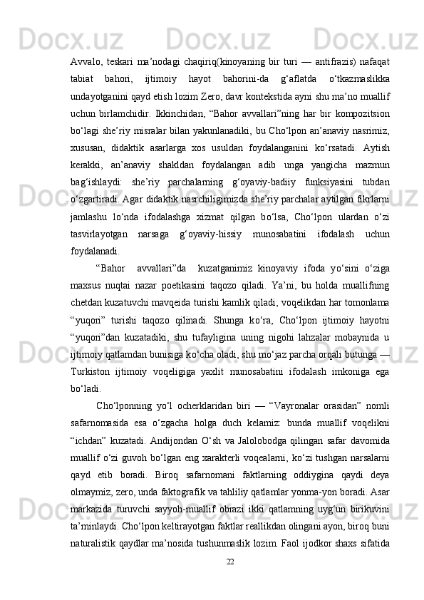 Avvalo,   teskari   ma’nodagi   chaqiriq(kinoyaning   bir   turi   —   antifrazis)   nafaqat
tabiat   bahori,   ijtimoiy   hayot   bahorini-da   g‘aflatda   о ‘tkazmaslikka
undayotganini qayd etish lozim Zero, davr kontekstida ayni shu ma’no muallif
uchun   birlamchidir.   Ikkinchidan,   “Bahor   avvallari”ning   har   bir   kompozitsion
b о ‘lagi  she’riy misralar bilan yakunlanadiki, bu Cho‘lpon an’anaviy nasrimiz,
xususan,   didaktik   asarlarga   xos   usuldan   foydalanganini   k о ‘rsatadi.   Aytish
kerakki,   an’anaviy   shakldan   foydalangan   adib   unga   yangicha   mazmun
bag‘ishlaydi:   she’riy   parchalarning   g‘oyaviy-badiiy   funksiyasini   tubdan
о ‘zgartiradi. Agar didaktik nasrchiligimizda she’riy parchalar aytilgan fikrlarni
jamlashu   l о ‘nda   ifodalashga   xizmat   qilgan   b о ‘lsa,   Cho‘lpon   ulardan   о ‘zi
tasvirlayotgan   narsaga   g‘oyaviy-hissiy   munosabatini   ifodalash   uchun
foydalanadi.
“Bahor     avvallari”da     kuzatganimiz   kinoyaviy   ifoda   y о ‘sini   о ‘ziga
maxsus   nuqtai   nazar   poetikasini   taqozo   qiladi.   Ya’ni,   bu   holda   muallifning
chetdan kuzatuvchi mavqeida turishi kamlik qiladi, voqelikdan har tomonlama
“yuqori”   turishi   taqozo   qilinadi.   Shunga   k о ‘ra,   Cho‘lpon   ijtimoiy   hayotni
“yuqori”dan   kuzatadiki,   shu   tufayligina   uning   nigohi   lahzalar   mobaynida   u
ijtimoiy qatlamdan bunisiga k о ‘cha oladi, shu m о ‘jaz parcha orqali butunga —
Turkiston   ijtimoiy   voqeligiga   yaxlit   munosabatini   ifodalash   imkoniga   ega
b о ‘ladi.
Cho‘lponning   y о ‘l   ocherklaridan   biri   —   “Vayronalar   orasidan”   nomli
safarnomasida   esa   о ‘zgacha   holga   duch   kelamiz:   bunda   muallif   voqelikni
“ichdan”   kuzatadi.   Andijondan   О ‘sh   va   Jalolobodga   qilingan   safar   davomida
muallif   о ‘zi  guvoh b о ‘lgan eng xarakterli  voqealarni, k о ‘zi  tushgan narsalarni
qayd   etib   boradi.   Biroq   safarnomani   faktlarning   oddiygina   qaydi   deya
olmaymiz, zero, unda faktografik va tahliliy qatlamlar yonma-yon boradi. Asar
markazida   turuvchi   sayyoh-muallif   obrazi   ikki   qatlamning   uyg‘un   birikuvini
ta’minlaydi. Cho‘lpon keltirayotgan faktlar reallikdan olingani ayon, biroq buni
naturalistik qaydlar ma’nosida tushunmaslik lozim. Faol ijodkor shaxs sifatida
22 