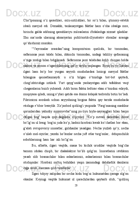 Cho‘lponning   о ‘z   qarashlari,   orzu-intilishlari,   bir   s о ‘z   bilan,   ijtimoiy-estetik
ideali   mavjud   edi.   Demakki,   tanlanayotgan   faktlar   ham   о ‘sha   idealga   mos,
birinchi   galda   adibning   qarashlariyu   xulosalarini   ifodalashga   xizmat   qiladilar.
Shu   ma’noda   ularning   aksariyatini   publitsistik-illyustrativ   obrazlar   sirasiga
q о ‘shishimiz mumkin.
“Vayronalar   orasidan”ning   kompozitsion   qurilishi,   bir   tomondan,
safarnoma   janri   talabi   bilan,   ikkinchi   tomondan,   undagi   tahliliy   qatlamning
о ‘ziga xosligi bilan belgilanadi. Safarnoma janri talabidan kelib chiqqan holda
makon va zamon  о ‘zgarishlarining qat’iy tartibi saqlangan. Biroq bu y о ‘llardan
ilgari   ham   k о ‘p   bor   yurgan   sayyoh   mushohadasi   hozirgi   mavjud   faktlar
bilangina   qanoatlanmaydi:   u   о ‘zi   bilgan   о ‘tmishga   bot-bot   qaytadi,
chog‘ishtirishga   intiladi.   Yurt   qayg‘usida   yashayotgan   adib   tafakkuri   vaqt
chegaralarini buzib yuboradi. Adib biron faktni keltirar ekan  о ‘tmishni eslaydi,
muqoyasa qiladi, uning  о ‘ylari qatida esa doimo kelajak tashvishi botin b о ‘ladi.
Fikrimizni   asoslash   uchun   sayyohning   birgina   faktni   qay   tarzda   mushohada
etishiga e’tibor beraylik. X о ‘jaobod qishlog‘i yaqinida “Farg‘onaning mashhur
qorunlaridan   yahudiy   simxoyevlar”ning   pu-liyu   hiyla-nayranglari   bilan   barpo
etilgan   bog‘   haqida   quyi-dagilarni   о ‘qiymiz:   “K о ‘p   mevali   daraxtdan   iborat
b о ‘lg‘on ul keng  bog‘ni juda k о ‘p, hadsiz-hisobsiz kerak k о ‘chatlari bor ekan,
g‘alati   ovrupovoriy   imoratlar,   gulshanlar   yasalgan.   Necha   yuzlab   q о ‘y,   necha
о ‘nlab mol-siyirlar, yaxshi  h о ‘kuzlar necha juft otlar turg‘onlar,   dehqonchilik
asboblarining  ham  har  xili b о ‘lg‘on.
Bu,   albatta,   ilgari   vaqtda,   mana   bu   kichik   urushlar   vaqtida   bog‘cha
tamom   ishdan   chiqib,   bir   chakalakzor   b о ‘lib   qolg‘on.   Imoratlarini   istehkom
yasab   olib   bosmachilar   bilan   askarlarimiz,   askarlarimiz   bilan   bosmachilar
otishqonlar.   Hisobsiz   miltiq   teshiklari   yaqin   zamondagi   dahshatlik   damlarni
esga solub, masxara qilib turadurlar...
Ilgari tubjoy xalqidan bir necha kishi bog‘ni hukumatdan ijaraga olg‘on
ekanlar.   Keyingi   vaqtda   hukumat   ul   ijarachilardan   qaytarib   olub,   “qishloq
23 