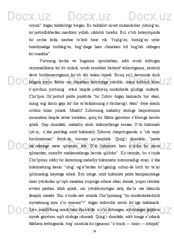 soyuzi” degan tashkilotga bergan. Bu tashkilot ziroat muhandislari yuborg‘on,
x о ‘jaobodliklardan   mardikor   yollab,   ishlatub   turadur.   Biz   о ‘tub   ketayotqonda
bir   necha   kishi   zambar   t о ‘kub   turar   edi.   Yiqilg‘on,   buzulg‘on   uylar
tuzatilmakga   boshlag‘on,   bog‘chaga   ham   chinakam   bel   bog‘lab   ishlagan
k о ‘rinadilar”.
Yurtining   kecha   va   bugunini   qiyoslarkan,   adib   urush   keltirgan
vayronaliklarni   k о ‘rib   eziladi,   urush   asoratlari   bartaraf   etilayotganini,   yaratish
davri   boshlanayotganini   k о ‘rib   dili   taskin   topadi.   Biroq   y о ‘l   davomida   duch
kelgani   ayrim   faktlar   uni   chinakam   tashvishga   soladiki,   ularni   keltirish   bilan
о ‘quvchini   yurtining     ertasi   haqida   jiddiyroq   mushohada   qilishga   undaydi.
Cho‘lpon   X о ‘jaobod   paxta   punktida   “bir   Zubov   degan   hazinachi   bor   ekan,
uning   eng   shirin   gapi   k о ‘cha   s о ‘kishlarining   о ‘rtacharog‘i   ekan”   deya   alamli
istehzo   bilan   yozadi.   Muallif   Zubovning   mahalliy   aholiga   haqoratomuz
muomalasi   haqida   xabar   berarkan,   qiziq   bir   faktni   gazetxon   e’tiboriga   havola
qiladi.   Gap   shundaki,   mahalliy   aholi   shikoyatlariga   asosan   О ‘sh   hukumati
(ya’ni,     о ‘sha   paytdagi   uezd   hukumati)   Zubovni   chaqirtirganida,   u   “ish   vaqti
borolmayman”   deydi-da,   bormay   q о ‘yaqoladi.   Qizig‘i   shundaki,   “paxta
ma’rakasiga   zarar   qilmasin,   deb   О ‘sh   hukumati   ham   о ‘zicha   bir   narsa
qilmasdan,   muzofot   mahkamalariga   havola   qilibdur”.   K о ‘ramizki,   bu   о ‘rinda
Cho‘lponni oddiy bir kassirning mahalliy hukumatni mensimasligi emas,  о ‘sha
hukumatning   kassir   “ulug‘   og‘a”lardan   b о ‘lganligi   uchun-da   hech   bir   ta’sir
qilolmasligi   hayratga   soladi.   Boz   ustiga,   uezd   hukumati   paxta   kampaniyasiga
zarar yetishidan q о ‘rqib masalani yuqoriga oshirar ekan, demak, yuqori idoralar
avvalo   paxtani   talab   qiladi,   uni   yetishtirayotgan   xalq   sha’ni   esa   ikkinchi
darajali   masala.   Shu   о ‘rinda   satr   orasida   Cho‘lponning   “bu   mustamlakachilik
siyosatining   ayni   о ‘zi   emasmi?!”   degan   tashvishli   savoli   k о ‘zga   tashlanadi.
Zero, muallifning umidi ham shu aslida: u  о ‘zi aytmagan, aytolmagan gaplarni
ziyrak gazetxon   uqib   olishiga ishonadi. Qizig‘i shundaki, adib bunga   о ‘xshash
faktlarni keltirganida, bog‘ misolida k о ‘rganimiz “ о ‘tmish — hozir — kelajak”
24 