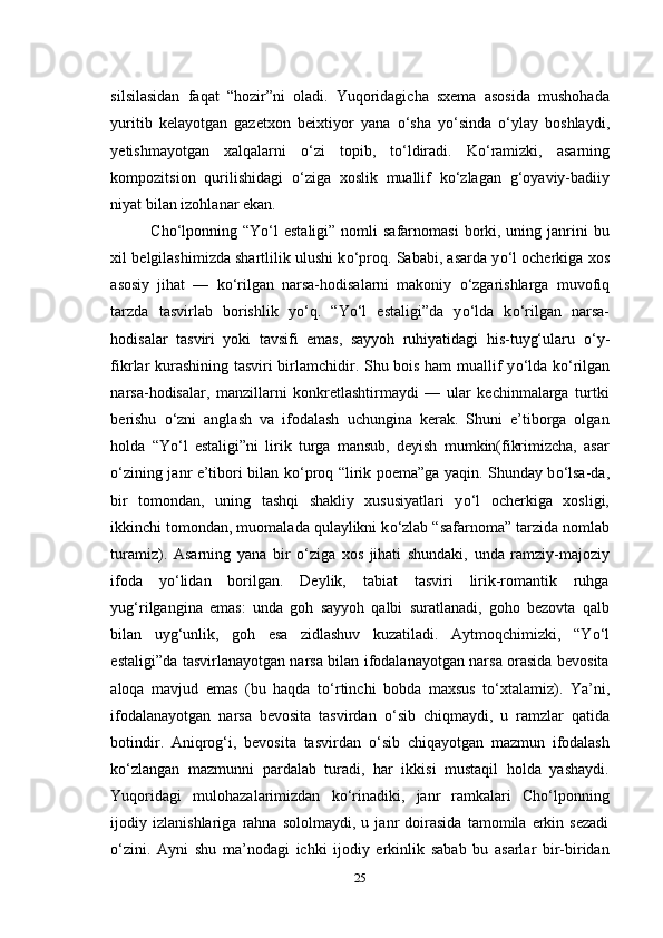 silsilasidan   faqat   “hozir”ni   oladi.   Yuqoridagicha   sxema   asosida   mushohada
yuritib   kelayotgan   gazetxon   beixtiyor   yana   о ‘sha   y о ‘sinda   о ‘ylay   boshlaydi,
yetishmayotgan   xalqalarni   о ‘zi   topib,   t о ‘ldiradi.   K о ‘ramizki,   asarning
kompozitsion   qurilishidagi   о ‘ziga   xoslik   muallif   k о ‘zlagan   g‘oyaviy-badiiy
niyat bilan izohlanar ekan.
Cho‘lponning “Y о ‘l   estaligi”  nomli  safarnomasi  borki, uning  janrini   bu
xil belgilashimizda shartlilik ulushi k о ‘proq. Sababi, asarda y о ‘l ocherkiga xos
asosiy   jihat   —   k о ‘rilgan   narsa-hodisalarni   makoniy   о ‘zgarishlarga   muvofiq
tarzda   tasvirlab   borishlik   y о ‘q.   “Y о ‘l   estaligi”da   y о ‘lda   k о ‘rilgan   narsa-
hodisalar   tasviri   yoki   tavsifi   emas,   sayyoh   ruhiyatidagi   his-tuyg‘ularu   о ‘y-
fikrlar kurashining tasviri birlamchidir. Shu bois ham muallif y о ‘lda k о ‘rilgan
narsa-hodisalar,   manzillarni   konkretlashtirmaydi   —   ular   kechinmalarga   turtki
berishu   о ‘zni   anglash   va   ifodalash   uchungina   kerak.   Shuni   e’tiborga   olgan
holda   “Y о ‘l   estaligi”ni   lirik   turga   mansub,   deyish   mumkin(fikrimizcha,   asar
о ‘zining janr e’tibori bilan k о ‘proq “lirik poema”ga yaqin. Shunday b о ‘lsa-da,
bir   tomondan,   uning   tashqi   shakliy   xususiyatlari   y о ‘l   ocherkiga   xosligi,
ikkinchi tomondan, muomalada qulaylikni k о ‘zlab “safarnoma” tarzida nomlab
turamiz).   Asarning   yana   bir   о ‘ziga   xos   jihati   shundaki,   unda   ramziy-majoziy
ifoda   y о ‘lidan   borilgan.   Deylik,   tabiat   tasviri   lirik-romantik   ruhga
yug‘rilgangina   emas:   unda   goh   sayyoh   qalbi   suratlanadi,   goho   bezovta   qalb
bilan   uyg‘unlik,   goh   esa   zidlashuv   kuzatiladi.   Aytmoqchimizki,   “Y о ‘l
estaligi”da tasvirlanayotgan narsa bilan ifodalanayotgan narsa orasida bevosita
aloqa   mavjud   emas   (bu   haqda   t о ‘rtinchi   bobda   maxsus   t о ‘xtalamiz).   Ya’ni,
ifodalanayotgan   narsa   bevosita   tasvirdan   о ‘sib   chiqmaydi,   u   ramzlar   qatida
botindir.   Aniqrog‘i,   bevosita   tasvirdan   о ‘sib   chiqayotgan   mazmun   ifodalash
k о ‘zlangan   mazmunni   pardalab   turadi,   har   ikkisi   mustaqil   holda   yashaydi.
Yuqoridagi   mulohazalarimizdan   k о ‘rinadiki,   janr   ramkalari   Cho‘lponning
ijodiy   izlanishlariga   rahna   sololmaydi,   u   janr   doirasida   tamomila   erkin   sezadi
о ‘zini.   Ayni   shu   ma’nodagi   ichki   ijodiy   erkinlik   sabab   bu   asarlar   bir-biridan
25 