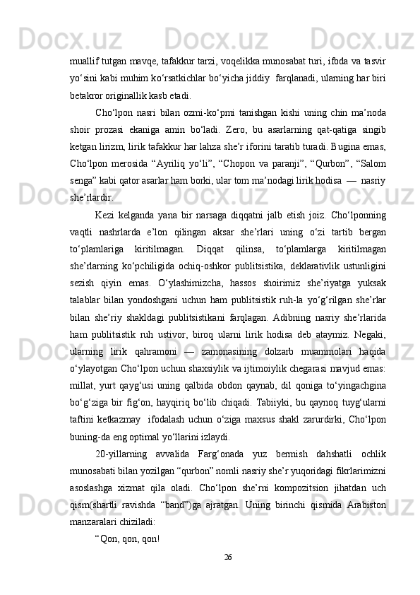 muallif tutgan mavqe, tafakkur tarzi, voqelikka munosabat turi, ifoda va tasvir
y о ‘sini kabi muhim k о ‘rsatkichlar b о ‘yicha jiddiy  farqlanadi, ularning har biri
betakror originallik kasb etadi.
Cho‘lpon   nasri   bilan   ozmi-k о ‘pmi   tanishgan   kishi   uning   chin   ma’noda
shoir   prozasi   ekaniga   amin   b о ‘ladi.   Zero,   bu   asarlarning   qat-qatiga   singib
ketgan lirizm, lirik tafakkur har lahza she’r iforini taratib turadi. Bugina emas,
Cho‘lpon   merosida   “Ayriliq   y о ‘li”,   “Chopon   va   paranji”,   “Qurbon”,   “Salom
senga” kabi qator asarlar ham borki, ular tom ma’nodagi lirik hodisa  —  nasriy
she’rlardir.
Kezi   kelganda   yana   bir   narsaga   diqqatni   jalb   etish   joiz.   Cho‘lponning
vaqtli   nashrlarda   e’lon   qilingan   aksar   she’rlari   uning   о ‘zi   tartib   bergan
t о ‘plamlariga   kiritilmagan.   Diqqat   qilinsa,   t о ‘plamlarga   kiritilmagan
she’rlarning   k о ‘pchiligida   ochiq-oshkor   publitsistika,   deklarativlik   ustunligini
sezish   qiyin   emas.   О ‘ylashimizcha,   hassos   shoirimiz   she’riyatga   yuksak
talablar   bilan   yondoshgani   uchun   ham   publitsistik   ruh-la   y о ‘g‘rilgan   she’r lar
bilan   she’riy   shakldagi   publitsistika ni   farqlagan.   Adibning   nasriy   she’rlarida
ham   publitsistik   ruh   ustivor,   biroq   ularni   lirik   hodisa   deb   ataymiz.   Negaki,
ularning   lirik   qahramoni   —   zamonasining   dolzarb   muammolari   haqida
о ‘ylayotgan Cho‘lpon uchun shaxsiylik va ijtimoiylik chegarasi mavjud emas:
millat,   yurt   qayg‘usi   uning   qalbida   obdon   qaynab,   dil   qoniga   t о ‘yingachgina
b о ‘g‘ziga   bir   fig‘on,   hayqiriq   b о ‘lib   chiqadi.   Tabiiyki,   bu   qaynoq   tuyg‘ularni
taftini   ketkazmay     ifodalash   uchun   о ‘ziga   maxsus   shakl   zarurdirki,   Cho‘lpon
buning-da eng optimal y о ‘llarini izlaydi.
20-yillarning   avvalida   Farg‘onada   yuz   bermish   dahshatli   ochlik
munosabati bilan yozilgan “qurbon” nomli nasriy she’r yuqoridagi fikrlarimizni
asoslashga   xizmat   qila   oladi.   Cho‘lpon   she’rni   kompozitsion   jihatdan   uch
qism(shartli   ravishda   “band”)ga   ajratgan.   Uning   birinchi   qismida   Arabiston
manzaralari chiziladi:
“Qon, qon, qon!
26 