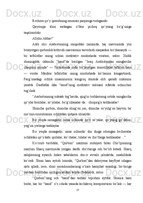 Bechora q о ‘y qassobning omonsiz panjasiga tushgandir.
Qayroqqa   tilini   surkagan   о ‘tkur   pichoq   q о ‘yning   b о ‘g‘uziga
taqalmishdir.
Allohu Akbar!”
Adib   olis   Arabistonning   muqaddas   zaminida,   haj   mavsumida   yuz
berayotgan qurbonlik keltirish marosimini tasvirlash maqsadini k о ‘zlamaydi —
bu   tafsilotlar   uning   uchun   meditativ   mushohada   vositasi,   xolos.   Xuddi
shuningdek,   ikkinchi   “band”da   berilgan   “Issiq   Arabistondan   minglarcha
chaqirim   uzoqda”   —  Turkistonda   sodir   b о ‘layotgan   xunrezliklar   tafsiloti   ham
—   vosita.   Mazkur   tafsilotlar   uning   mushohada   k о ‘lamini   kengaytiradi,
Farg‘onadagi   ochlik   muammosini   kengroq   doirada   olib   qarash   imkonini
yaratdi.   Dastlabki   ikki   “band”ning   meditativ   xulosasi   sifatida   uchinchisi
tug‘iladi:
“Arabistonning yuksak tog‘larida, qizg‘in toshlarining ustida minglarcha
q о ‘ylar kesilalar, s о ‘yilalar, b о ‘g‘izlanalar-da... chuqurg‘a tashlanalar!
Shuncha   qurbon,   shuncha   oling‘on   jon,   shuncha   s о ‘yulg‘on   hayvon   bir
m о ‘min-musulmonni ochlikdan qutqara olmaydir.
Bir   yoqda   nimagadir,   nima   uchundir   q о ‘y   s о ‘yalar,   q о ‘yning   g о ‘shtini,
yog‘ini yerlarga tashlaylar.
Bir   yoqda   nimagadir,   nima   uchundir   shu   dinga   ishongan   bechoralar
ochlikdan q о ‘y kabi qirilalar, k о ‘chalar, tolalar va ch о ‘llarga tashlanalar ...”
K о ‘rinib   turibdiki,   “Qurbon”   mazmun   mohiyati   bilan   Cho‘lponning
mazlum   Sharq   mavzusida   yozgan   dardli   she’rlariga   esh   b о ‘lib   ketadi.   Sharq
xalqlarining   ayanch   holati   sabablarini   sho-ir   avvalo   jaholatda,   noahillikda
k о ‘radi.   Shuni   ham   aytish   lozimki,   “Qurbon”dan   dahriyona   kayfiyat   izlagan
xato   qiladi,   zero,   shoir   musulmonlarning   о ‘zaro   hamjihat   emasligi,   bir-biriga
yordam berishdan ojizligini keskin tarzda ifodalaydi, xolos.
“Qurbon”ning   uch   “band”dan   tashkil   topishini   aytdik.   Shunisi   ham
borki, har bir “band”   о ‘z ichida yanada kichikroq kompozitsion b о ‘lak — har
27 