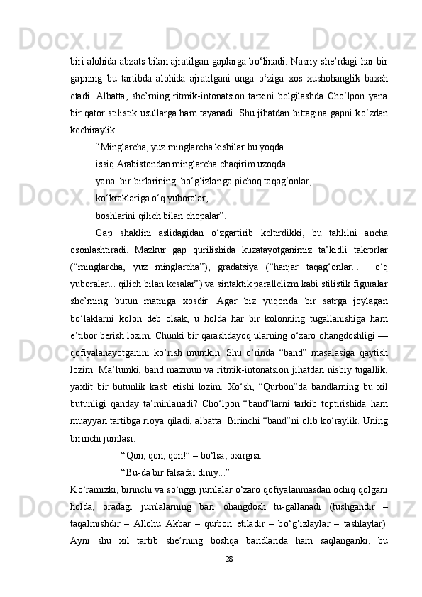 biri alohida abzats bilan ajratilgan gaplarga b о ‘linadi. Nasriy she’rdagi har bir
gapning   bu   tartibda   alohida   ajratilgani   unga   о ‘ziga   xos   xushohanglik   baxsh
etadi.   Albatta,   she’rning   ritmik-intonatsion   tarxini   belgilashda   Cho‘lpon   yana
bir qator stilistik usullarga ham tayanadi. Shu jihatdan bittagina gapni k о ‘zdan
kechiraylik:
“Minglarcha, yuz minglarcha kishilar bu yoqda
issiq Arabistondan minglarcha chaqirim uzoqda
yana  bir-birlarining  b о ‘g‘izlariga pichoq taqag‘onlar,
k о ‘kraklariga  о ‘q yuboralar,
boshlarini qilich bilan chopalar”.
Gap   shaklini   aslidagidan   о ‘zgartirib   keltirdikki,   bu   tahlilni   ancha
osonlashtiradi.   Mazkur   gap   qurilishida   kuzatayotganimiz   ta’kidli   takrorlar
(“minglarcha,   yuz   minglarcha”),   gradatsiya   (“hanjar   taqag‘onlar...     о ‘q
yuboralar... qilich bilan kesalar”) va sintaktik parallelizm kabi stilistik figuralar
she’rning   butun   matniga   xosdir.   Agar   biz   yuqorida   bir   satrga   joylagan
b о ‘laklarni   kolon   deb   olsak,   u   holda   har   bir   kolonning   tugallanishiga   ham
e’tibor berish lozim. Chunki bir qarashdayoq ularning  о ‘zaro ohangdoshligi —
qofiyalanayotganini   k о ‘rish   mumkin.   Shu   о ‘rinda   “band”   masalasiga   qaytish
lozim. Ma’lumki, band mazmun va ritmik-intonatsion jihatdan nisbiy tugallik,
yaxlit   bir   butunlik   kasb   etishi   lozim.   X о ‘sh,   “Qurbon”da   bandlarning   bu   xil
butunligi   qanday   ta’minlanadi?   Cho‘lpon   “band”larni   tarkib   toptirishida   ham
muayyan tartibga rioya qiladi, albatta. Birinchi “band”ni olib k о ‘raylik. Uning
birinchi jumlasi:
“Qon, qon, qon!” – b о ‘lsa, oxirgisi:
“Bu-da bir falsafai diniy...”
K о ‘ramizki, birinchi va s о ‘nggi jumlalar  о ‘zaro qofiyalanmasdan ochiq qolgani
holda,   oradagi   jumlalarning   bari   ohangdosh   tu-gallanadi   (tushgandir   –
taqalmishdir   –   Allohu   Akbar   –   qurbon   etiladir   –   b о ‘g‘izlaylar   –   tashlaylar).
Ayni   shu   xil   tartib   she’rning   boshqa   bandlarida   ham   saqlanganki,   bu
28 