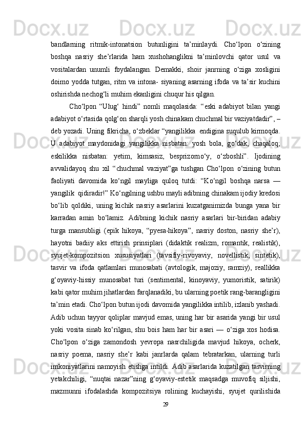 bandlarning   ritmik-intonatsion   butunligini   ta’minlaydi.   Cho‘lpon   о ‘zining
boshqa   nasriy   she’rlarida   ham   xushohanglikni   ta’minlovchi   qator   usul   va
vositalardan   unumli   foydalangan.   Demakki,   shoir   janrning   о ‘ziga   xosligini
doimo  yodda   tutgan,  ritm   va   intona-   siyaning   asarning   ifoda   va   ta’sir   kuchini
oshirishda nechog‘li muhim ekanligini chuqur his qilgan.
Cho‘lpon   “Ulug‘   hindi”   nomli   maqolasida:   “eski   adabiyot   bilan   yangi
adabiyot  о ‘rtasida qolg‘on sharqli yosh chinakam chuchmal bir vaziyatdadir”,  –
deb yozadi. Uning fikricha,  о ‘zbeklar “yangilikka  endigina suqulub kirmoqda.
U   adabiyot   maydonidagi   yangilikka   nisbatan:   yosh   bola,   g о ‘dak,   chaqaloq;
eskilikka   nisbatan:   yetim,   kimsasiz,   besprizorn о ‘y,   о ‘zboshli”.   Ijodining
avvalidayoq   shu   xil   “chuchmal   vaziyat”ga   tushgan   Cho‘lpon   о ‘zining   butun
faoliyati   davomida   k о ‘ngil   mayliga   quloq   tutdi:   “K о ‘ngil   boshqa   narsa   —
yangilik  qidiradir!” K о ‘ngilning ushbu mayli adibning chinakam ijodiy kredosi
b о ‘lib   qoldiki,   uning   kichik   nasriy   asarlarini   kuzatganimizda   bunga   yana   bir
karradan   amin   b о ‘lamiz.   Adibning   kichik   nasriy   asarlari   bir-biridan   adabiy
turga   mansubligi   (epik   hikoya,   “pyesa-hikoya”,   nasriy   doston,   nasriy   she’r),
hayotni   badiiy   aks   ettirish   prinsiplari   (didaktik   realizm,   romantik,   realistik),
syujet-kompozitsion   xususiyatlari   (tavsifiy-rivoyaviy,   novellistik,   sintetik),
tasvir   va   ifoda   qatlamlari   munosabati   (avtologik,   majoziy,   ramziy),   reallikka
g‘oyaviy-hissiy   munosabat   turi   (sentimental,   kinoyaviy,   yumoristik,   satirik)
kabi qator muhim jihatlardan farqlanadiki, bu ularning poetik rang-barangligini
ta’min etadi. Cho‘lpon butun ijodi davomida yangilikka intilib, izlanib yashadi.
Adib uchun tayyor qoliplar mavjud emas, uning har bir asarida yangi bir usul
yoki   vosita   sinab   k о ‘rilgan,   shu   bois   ham   har   bir   asari   —   о ‘ziga   xos   hodisa.
Cho‘lpon   о ‘ziga   zamondosh   yevropa   nasrchiligida   mavjud   hikoya,   ocherk,
nasriy   poema,   nasriy   she’r   kabi   janrlarda   qalam   tebratarkan,   ularning   turli
imkoniyatlarini  namoyish etishga intildi. Adib asarlarida kuzatilgan tasvirning
yetakchiligi,   “nuqtai   nazar”ning   g‘oyaviy-estetik   maqsadga   muvofiq   siljishi,
mazmunni   ifodalashda   kompozitsiya   rolining   kuchayishi,   syujet   qurilishida
29 