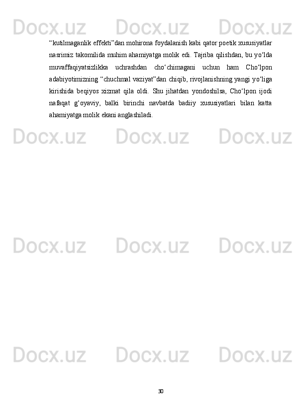 “kutilmaganlik effekti”dan mohirona foydalanish kabi qator poetik xususiyatlar
nasrimiz takomilida muhim ahamiyatga molik edi. Tajriba qilishdan, bu y о ‘lda
muvaffaqiyatsizlikka   uchrashdan   ch о ‘chimagani   uchun   ham   Cho‘lpon
adabiyotimizning “chuchmal vaziyat”dan chiqib, rivojlanishning yangi y о ‘liga
kirishida   beqiyos   xizmat   qila   oldi.   Shu   jihatdan   yondoshilsa,   Cho‘lpon   ijodi
nafaqat   g‘oyaviy,   balki   birinchi   navbatda   badiiy   xususiyatlari   bilan   katta
ahamiyatga molik ekani anglashiladi.
 
30 