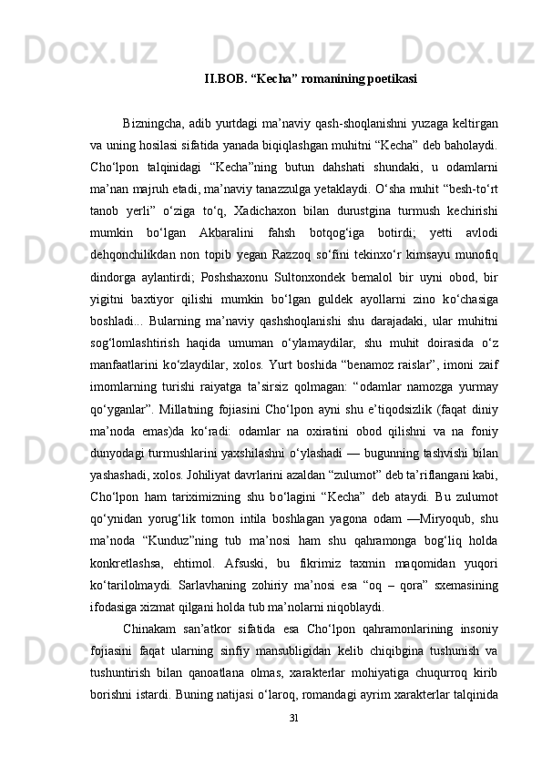 II.BOB. “Kecha” romanining poetikasi
Bizningcha,   adib   yurtdagi   ma’naviy   qash-shoqlanishni   yuzaga   keltirgan
va uning hosilasi sifatida yanada biqiqlashgan muhitni “Kecha” deb baholaydi.
Cho‘lpon   talqinidagi   “Kecha”ning   butun   dahshati   shundaki,   u   odamlarni
ma’nan majruh etadi, ma’naviy tanazzulga yetaklaydi.   О ‘sha muhit “besh-t о ‘rt
tanob   yerli”   о ‘ziga   t о ‘q,   Xadichaxon   bilan   durustgina   turmush   kechirishi
mumkin   b о ‘lgan   Akbaralini   fahsh   botqog‘iga   botirdi;   yetti   avlodi
dehqonchilikdan   non   topib   yegan   Razzoq   s о ‘fini   tekinx о ‘r   kimsayu   munofiq
dindorga   aylantirdi;   Poshshaxonu   Sultonxondek   bemalol   bir   uyni   obod,   bir
yigitni   baxtiyor   qilishi   mumkin   b о ‘lgan   guldek   ayollarni   zino   k о ‘chasiga
boshladi...   Bularning   ma’naviy   qashshoqlanishi   shu   darajadaki,   ular   muhitni
sog‘lomlashtirish   haqida   umuman   о ‘ylamaydilar,   shu   muhit   doirasida   о ‘z
manfaatlarini   k о ‘zlaydilar,   xolos.   Yurt   boshida   “benamoz   raislar”,   imoni   zaif
imomlarning   turishi   raiyatga   ta’sirsiz   qolmagan:   “odamlar   namozga   yurmay
q о ‘yganlar”.   Millatning   fojiasini   Cho‘lpon   ayni   shu   e’tiqodsizlik   (faqat   diniy
ma’noda   emas)da   k о ‘radi:   odamlar   na   oxiratini   obod   qilishni   va   na   foniy
dunyodagi turmushlarini yaxshilashni   о ‘ylashadi  — bugunning tashvishi  bilan
yashashadi, xolos. Johiliyat davrlarini azaldan “zulumot” deb ta’riflangani kabi,
Cho‘lpon   ham   tariximizning   shu   b о ‘lagini   “Kecha”   deb   ataydi.   Bu   zulumot
q о ‘ynidan   yorug‘lik   tomon   intila   boshlagan   yagona   odam   —Miryoqub,   shu
ma’noda   “Kunduz”ning   tub   ma’nosi   ham   shu   qahramonga   bog‘liq   holda
konkretlashsa,   ehtimol.   Afsuski,   bu   fikrimiz   taxmin   maqomidan   yuqori
k о ‘tarilolmaydi.   Sarlavhaning   zohiriy   ma’nosi   esa   “oq   –   qora”   sxemasining
ifodasiga xizmat qilgani holda tub ma’nolarni niqoblaydi.
Chinakam   san’atkor   sifatida   esa   Cho‘lpon   qahramonlarining   insoniy
fojiasini   faqat   ularning   sinfiy   mansubligidan   kelib   chiqibgina   tushunish   va
tushuntirish   bilan   qanoatlana   olmas,   xarakterlar   mohiyatiga   chuqurroq   kirib
borishni istardi. Buning natijasi   о ‘laroq, romandagi ayrim xarakterlar talqinida
31 