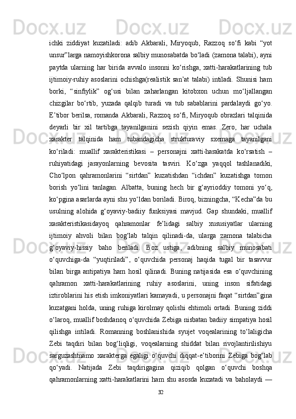 ichki   ziddiyat   kuzatiladi:   adib   Akbarali,   Miryoqub,   Razzoq   s о ‘fi   kabi   “yot
unsur”larga namoyishkorona salbiy munosabatda b о ‘ladi (zamona talabi), ayni
paytda   ularning   har   birida   avvalo   insonni   k о ‘rishga,   xatti-harakatlarining   tub
ijtimoiy-ruhiy   asoslarini   ochishga(realistik   san’at   talabi)   intiladi.   Shunisi   ham
borki,   “sinfiylik”   og‘usi   bilan   zaharlangan   kitobxon   uchun   m о ‘ljallangan
chizgilar   b о ‘rtib,   yuzada   qalqib   turadi   va   tub   sabablarini   pardalaydi   g о ‘yo.
E’tibor  berilsa,   romanda  Akbarali,  Razzoq  s о ‘fi,  Miryoqub  obrazlari  talqinida
deyarli   bir   xil   tartibga   tayanilganini   sezish   qiyin   emas.   Zero,   har   uchala
xarakter   talqinida   ham   tubandagicha   strukturaviy   sxemaga   tayanilgani
k о ‘riladi:   muallif   xarakteristikasi   –   personajni   xatti-harakatda   k о ‘rsatish   –
ruhiyatidagi   jarayonlarning   bevosita   tasviri.   K о ‘zga   yaqqol   tashlanadiki,
Cho‘lpon   qahramonlarini   “sirtdan”   kuzatishdan   “ichdan”   kuzatishga   tomon
borish   y о ‘lini   tanlagan.   Albatta,   buning   hech   bir   g‘ayrioddiy   tomoni   y о ‘q,
k о ‘pgina asarlarda ayni shu y о ‘ldan boriladi. Biroq, bizningcha, “Kecha”da bu
usulning   alohida   g‘oyaviy-badiiy   funksiyasi   mavjud.   Gap   shundaki,   muallif
xarakteristikasidayoq   qahramonlar   fe’lidagi   salbiy   xususiyatlar   ularning
ijtimoiy   ahvoli   bilan   bog‘lab   talqin   qilinadi-da,   ularga   zamona   talabicha
g‘oyaviy-hissiy   baho   beriladi.   Boz   ustiga,   adibning   salbiy   munosabati
о ‘quvchiga-da   “yuqtiriladi”,   о ‘quvchida   personaj   haqida   tugal   bir   tasavvur
bilan   birga   antipatiya   ham   hosil   qilinadi.   Buning   natijasida   esa   о ‘quvchining
qahramon   xatti-harakatlarining   ruhiy   asoslarini,   uning   inson   sifatidagi
iztiroblarini his etish imkoniyatlari kamayadi, u personajni  faqat  “sirtdan”gina
kuzatgani   holda,   uning   ruhiga   kirolmay   qolishi   ehtimoli   ortadi.   Buning   ziddi
о ‘laroq, muallif boshdanoq   о ‘quvchida Zebiga nisbatan badiiy simpatiya hosil
qilishga   intiladi.   Romanning   boshlanishida   syujet   voqealarining   t о ‘laligicha
Zebi   taqdiri   bilan   bog‘liqligi,   voqealarning   shiddat   bilan   rivojlantirilishiyu
sarguzashtnamo   xarakterga   egaligi   о ‘quvchi   diqqat-e’tiborini   Zebiga   bog‘lab
q о ‘yadi.   Natijada   Zebi   taqdirigagina   qiziqib   qolgan   о ‘quvchi   boshqa
qahramonlarning   xatti-harakatlarini   ham   shu   asosda   kuzatadi   va   baholaydi   —
32 