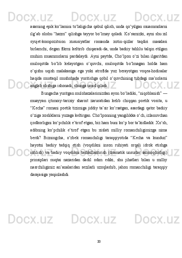 asarning epik k о ‘lamini t о ‘laligicha qabul qilish, unda q о ‘yilgan muammolarni
ilg‘ab olishu “hazm” qilishga tayyor b о ‘lmay qoladi. K о ‘ramizki, ayni shu xil
syujet-kompozitsion   xususiyatlar   romanda   xotin-qizlar   taqdiri   masalasi
birlamchi, degan  fikrni  keltirib chiqaradi-da, unda badiiy tahlilu talqin etilgan
muhim   muammolarni   pardalaydi.   Ayni   paytda,   Cho‘lpon   о ‘zi   bilan   ilgaritdan
muloqotda   b о ‘lib   kelayotgan   о ‘quvchi,   muloqotda   b о ‘lmagan   holda   ham
о ‘qishu   uqish   malakasiga   ega   yoki   atrofida   yuz   berayotgan   voqea-hodisalar
haqida   mustaqil   mushohada   yuritishga   qobil   о ‘quvchining   tubdagi   ma’nolarni
anglab olishiga ishonadi, shunga umid qiladi.
Bungacha yuritgan mulohazalarimizdan ayon b о ‘ladiki, “niqoblanish” —
muayyan   ijtimoiy-tarixiy   sharoit   zaruratidan   kelib   chiqqan   poetik   vosita,   u
“Kecha”  romani  poetik  tizimiga jiddiy ta’sir   k о ‘rsatgan,  asardagi  qator  badiiy
о ‘ziga xosliklarni yuzaga keltirgan. Cho‘lponning yangilikka  о ‘ch, izlanuvchan
ijodkorligini k о ‘pchilik e’tirof etgan, biz ham buni k о ‘p bor ta’kidladik. X о ‘sh,
adibning   k о ‘pchilik   e’tirof   etgan   bu   xislati   milliy   romanchiligimizga   nima
berdi?   Bizningcha,   о ‘zbek   romanchiligi   taraqqiyotida   “Kecha   va   kunduz”
hayotni   badiiy   tadqiq   etish   (voqelikni   inson   ruhiyati   orqali   idrok   etishga
intilish)   va   badiiy   voqelikni   tashkillantirish   (dramatik   unsurlar   salmoqdorligi)
prinsiplari   nuqtai   nazaridan   dadil   odim   ediki,   shu   jihatlari   bilan   u   milliy
nasrchiligimiz   an’analaridan   sezilarli   uzoqlashib,   jahon   romanchiligi   taraqqiy
darajasiga yaqinlashdi. 
33 