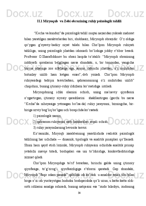 II.1 Miryoqub  va Zebi obrazining ruhiy psixologik tahlili
 “Kecha va kunduz”da psixologik tahlil nuqtai nazaridan yuksak mahorat
bilan yaratilgan xarakterlardan biri, shubhasiz, Miryoqub obrazidir.   О ‘z oldiga
q о ‘ygan   g‘oyaviy-badiiy   niyat   talabi   bilan   Cho‘lpon   Miryoqub   ruhiyati
tahliliga,   uning   psixologik   jihatdan   ishonarli   b о ‘lishiga   jiddiy   e’tibor   beradi.
Professor   O.Sharafiddinov   bu   obraz   haqida   t о ‘xtalib:   “Miryoqub   obrazining
ziddiyatli   qirralarini   belgilagan   narsa   shundaki,   u,   bir   tomondan,   yangicha
burjua   odamiga   xos   sifatlarga   ega,   ammo,   ikkinchi   jihatdan,   о ‘z   muhitidan
butunlay   uzilib   ham   ketgan   emas”,-deb   yozadi.   Cho‘lpon   Miryoqub
ruhiyasidagi   tadrijni   tasvirlarkan,   qahramonining   о ‘z   muhitidan   uzilib”
chiqishini, buning ijtimoiy-ruhiy ildizlarni k о ‘rsatishga  intiladi.
Miryoqubning   ichki   olamini   ochish,   uning   ma’naviy   qiyofasini
о ‘zgartirgan,   ijtimoiy   siyosiy   qarashlarini     shakllantirgan   (garchi   bu   narsa
“Kecha”da   nihoyasiga   yetmagan   b о ‘lsa-da)   ruhiy   jarayonni,   bizningcha,   bir-
biriga uzviy bog‘liq b о ‘lgan uch bosqichda k о ‘rsatadi: 
1) psixologik zamin; 
2) qahramon ruhiyasini xatti-harakatilari orqali ochish; 
3) ruhiy jarayonlarning bevosita tasviri. 
K о ‘ramizki,   Miryoqb   xarakterining   yaratilishida   realistik   psixologik
tahlilning har  uchchala  — dinamik, tipologik va  analitik pinsiplari  q о ‘llanadi.
Shuni   ham   qayd   etish   lozimki,   Miryoqub   ruhiyasini   ochishda   analitik   prinsip
yetakchi   mavqe   tutadi,   boshqalari   esa   uni   t о ‘ldirishga,   konkretlashtirishga
xizmat qiladi.
Cho‘lpon   Miryoqubga   ta’rif   berarkan,   birinchi   galda   uning   ijtimoiy
qiyofasiga,   t о ‘g‘rirog‘i,   qiyofasizligiga   e’tiborni   qaratadi.   Gap   shundaki,
Miryoqub “faqir odam panada” qabilida ish k о ‘radi: u amaldor emas, shu bilan
birga  о ‘zi ish yuritayotgan hududni boshqarishda q о ‘li uzun; u katta-katta oldi-
sotti  ishlarini  amalga oshiradi, buning natijasini  esa  “xudo biladiyu, xudoning
34 