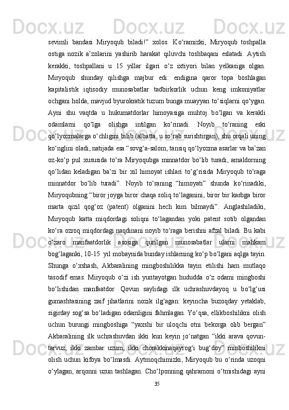 sevimli   bandasi   Miryoqub   biladi!”   xolos.   K о ‘ramizki,   Miryoqub   toshpalla
ostiga   nozik   a’zolarini   yashirib   harakat   qiluvchi   toshbaqani   eslatadi.   Aytish
kerakki,   toshpallani   u   15   yillar   ilgari   о ‘z   ixtiyori   bilan   yelkasiga   olgan.
Miryoqub   shunday   qilishga   majbur   edi:   endigina   qaror   topa   boshlagan
kapitalistik   iqtisodiy   munosabatlar   tadbirkorlik   uchun   keng   imkoniyatlar
ochgani holda, mavjud byurokratik tuzum bunga muayyan t о ‘siqlarni q о ‘ygan.
Ayni   shu   vaqtda   u   hukumatdorlar   himoyasiga   muhtoj   b о ‘lgan   va   kerakli
odamlarni   q о ‘lga   olishga   intilgan   k о ‘rinadi.   Noyib   t о ‘raning   eski
q о ‘lyozmalarga  о ‘chligini bilib (albatta, u s о ‘rab surishtirgan), shu orqali uning
k о ‘nglini oladi, natijada esa “sovg‘a-salom, tansiq q о ‘lyozma asarlar va ba’zan
oz-k о ‘p   pul   xususida   t о ‘ra   Miryoqubga   minnatdor   b о ‘lib   turadi,   amaldorning
q о ‘lidan   keladigan   ba’zi   bir   xil   himoyat   ishlari   t о ‘g‘risida   Miryoqub   t о ‘raga
minnatdor   b о ‘lib   turadi”.   Noyib   t о ‘raning   “himoyati”   shunda   k о ‘rinadiki,
Miryoqubning “biror joyga biror chaqa soliq t о ‘laganini, biror bir kasbga biror
marta   qizil   qog‘oz   (patent)   olganini   hech   kim   bilmaydi”.   Anglashiladiki,
Miryoqub   katta   miqdordagi   soliqni   t о ‘lagandan   yoki   patent   sotib   olgandan
k о ‘ra ozroq miqdordagi naqdinani  noyib t о ‘raga berishni afzal biladi. Bu kabi
о ‘zaro   manfaatdorlik   asosiga   qurilgan   munosabatlar   ularni   mahkam
bog‘laganki, 10-15  yil mobaynida bunday ishlarning k о ‘p b о ‘lgani aqlga tayin.
Shunga   о ‘xshash,   Akbaralining   mingboshilikka   tayin   etilishi   ham   mutlaqo
tasodif   emas.   Miryoqub   о ‘zi   ish   yuritayotgan   hududda   о ‘z   odami   mingboshi
b о ‘lishidan   manfaatdor.   Qovun   saylidagi   ilk   uchrashuvdayoq   u   b о ‘lg‘usi
gumashtasining   zaif   jihatlarini   nozik   ilg‘agan:   keyincha   buzoqday   yetaklab,
sigirday sog‘sa b о ‘ladigan odamligini fahmlagan. Y о ‘qsa, ellikboshilikni olish
uchun   burungi   mingboshiga   “yaxshi   bir   uloqchi   otni   bekorga   olib   bergan”
Akbaralining   ilk   uchrashuvdan   ikki   kun   keyin   j о ‘natgan   “ikki   arava   qovun-
tarvuz,   ikki   zambar   uzum,   ikki   chorakkinaqayrog‘i   bug‘doy”   minboshilikni
olish   uchun   kifoya   b о ‘lmasdi.   Aytmoqchimizki,   Miryoqub   bu   о ‘rinda   uzoqni
о ‘ylagan,   arqonni   uzun   tashlagan.   Cho‘lponning   qahramoni   о ‘tmishidagi   ayni
35 