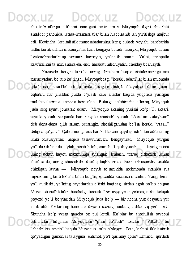 shu   tafsilotlarga   e’tiborni   qaratgani   bejiz   emas.   Miryoqub   ilgari   shu   ikki
amaldor panohida, istasa-istamasa ular bilan hisoblashib ish yuritishga majbur
edi.   Keyincha,   kapitalistik   munosabatlarning   keng   quloch   yoyishi   barobarida
tadbirkorlik uchun imkoniyatlar ham kengaya boradi, tabiiyki, Miryoqub uchun
“valene’matlar”ning   zarurati   kamayib,   y о ‘qolib   boradi.   Ya’ni,   toshpalla
xavfsizlikni ta’minlamasa-da, endi harakat imkoniyatini cheklay boshlaydi.
Yozuvchi   bergan   ta’rifda   uning   chinakam   burjua   ishbilarmoniga   xos
xususiyatlari b о ‘rtib k о ‘rinadi. Miryoqubdagi “kerakli odam”lar bilan muomala
qila bilish, oz sarf bilan k о ‘p foyda olishga intilish, boshlayotgan ishining oxir-
oqbatini   har   jihatdan   puxta   о ‘ylash   kabi   sifatlar   haqida   yuqorida   yuritgan
mulohazalarimiz   tasavvur   bera   oladi.   Bularga   q о ‘shimcha   о ‘laroq,   Miryoqub
juda   serg‘ayrat,   jonsarak   odam:   “Miryoqub   akaning   yurishi   k о ‘p!   U,   aksari,
piyoda   yuradi,   yurganda   ham   negadir   shoshilib   yuradi.   “Assalomu   alaykum”
deb   dona-dona   qilib   salom   bersangiz,   shoshilganidan   b о ‘lsa   kerak,   “vass...”
debgna q о ‘yadi”. Qahramonga xos harakat tarzini qayd qilish bilan adib uning
ichki   xususiyatlari   haqida   tasavvurimizni   kengaytiradi.   Miryoqub   yurgan
y о ‘lida ish haqida  о ‘ylab, hisob-kitob, xomch о ‘t qilib yuradi — qilayotgan ishi
uning   uchun   hayoti   mazmuniga   aylangan.   Ishlarini   tezroq   bitkazish   uchun
shoshsa-da,   uning   shoshilishi   shoshqaloqlik   emas.   Buni   retrospektiv   usulda
chizilgan   lavha   —     Miryoqub   noyib   t о ‘ranikida   mehmonda   ekanida   rus
injenerining kirib kelishi bilan bog‘liq epizodda kuzatish mumkin. Yangi temir
y о ‘l  qurilishi, y о ‘lning qayerlardan   о ‘tishi  haqidagi  sirdan ogoh b о ‘lib qolgan
Miryoqub zudlik bilan harakatga tushadi: “Bir oyga yetar-yetmas,  о ‘sha kelajak
poyezd   y о ‘li   b о ‘ylaridan   Miryoqub   juda   k о ‘p   —   bir   necha   yuz   desyatin   yer
sotib   oldi.   Yerlarning   hammasi   deyarli   suvsiz,   noobod,   tashlandiq   yerlar   edi.
Shuncha   k о ‘p   yerga   qancha   oz   pul   ketdi.   K о ‘plar   bu   shoshilish   savdoni
bilmadilar,   bilganlar   Miryoqubni   “jinni   b о ‘libdi”   dedilar...”   Albatta,   bu
“shoshilish   savdo”   haqida   Miryoqub   k о ‘p   о ‘ylagan.   Zero,   kishini   ikkilantirib
q о ‘yadigan gumonlar talaygina: ehtimol, y о ‘l qurlmay qolar? Ehtimol, qurilish
36 