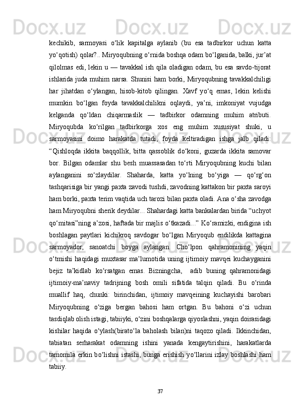 kechikib,   sarmoyasi   о ‘lik   kapitalga   aylanib   (bu   esa   tadbirkor   uchun   katta
y о ‘qotish) qolar?.. Miryoqubning  о ‘rnida boshqa odam b о ‘lganida, balki, jur’at
qilolmas   edi, lekin  u —  tavakkal   ish qila  oladigan  odam, bu  esa  savdo-tijorat
ishlarida juda muhim  narsa. Shunisi  ham  borki, Miryoqubning tavakkalchiligi
har   jihatdan   о ‘ylangan,   hisob-kitob   qilingan.   Xavf   y о ‘q   emas,   lekin   kelishi
mumkin   b о ‘lgan   foyda   tavakkalchilikni   oqlaydi,   ya’ni,   imkoniyat   vujudga
kelganda   q о ‘ldan   chiqarmaslik   —   tadbirkor   odamning   muhim   atributi.
Miryoqubda   k о ‘rilgan   tadbirkorga   xos   eng   muhim   xususiyat   shuki,   u
sarmoyasini   doimo   harakatda   tutadi,   foyda   keltiradigan   ishga   jalb   qiladi:
“Qishloqda   ikkita   baqqollik,   bitta   qassoblik   d о ‘koni,   guzarda   ikkita   samovar
bor.   Bilgan   odamlar   shu   besh   muassasadan   t о ‘rti   Miryoqubning   kuchi   bilan
aylanganini   s о ‘zlaydilar.   Shaharda,   katta   y о ‘lning   b о ‘yiga   —   q о ‘rg‘on
tashqarisiga bir yangi paxta zavodi tushdi, zavodning kattakon bir paxta saroyi
ham borki, paxta terim vaqtida uch tarozi bilan paxta oladi. Ana  о ‘sha zavodga
ham Miryoqubni sherik deydilar... Shahardagi katta bankalardan birida “uchyot
q о ‘mitasi”ning a’zosi, haftada bir majlis   о ‘tkazadi...” K о ‘ramizki, endigina ish
boshlagan   paytlari   kichikroq   savdogar   b о ‘lgan   Miryoqub   endilikda   kattagina
sarmoyador,   sanoatchi   boyga   aylangan.   Cho‘lpon   qahramonining   yaqin
о ‘tmishi   haqidagi   muxtasar   ma’lumotida   uning   ijtimoiy   mavqei   kuchayganini
bejiz   ta’kidlab   k о ‘rsatgan   emas.   Bizningcha,     adib   buning   qahramonidagi
ijtimoiy-ma’naviy   tadrijning   bosh   omili   sifatida   talqin   qiladi.   Bu   о ‘rinda
muallif   haq,   chunki:   birinchidan,   ijtimoiy   mavqeining   kuchayishi   barobari
Miryoqubning   о ‘ziga   bergan   bahosi   ham   ortgan.   Bu   bahoni   о ‘zi   uchun
tasdiqlab olish istagi, tabiiyki,  о ‘zini boshqalarga qiyoslashni, yaqin doirasidagi
kishilar   haqida   о ‘ylash(birat о ‘la   baholash   bilan)ni   taqozo   qiladi.   Ikkinchidan,
tabiatan   serharakat   odamning   ishini   yanada   kengaytirishini,   harakatlarda
tamomila erkin b о ‘lishni  istashi, bunga erishish y о ‘llarini izlay boshlashi  ham
tabiiy.    
37 