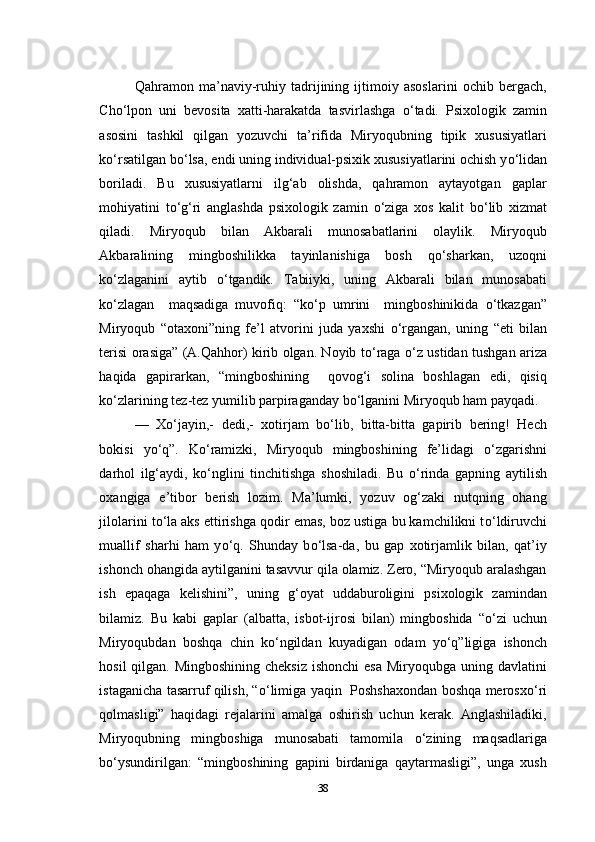 Qahramon   ma’naviy-ruhiy   tadrijining   ijtimoiy   asoslarini   ochib   bergach,
Cho‘lpon   uni   bevosita   xatti-harakatda   tasvirlashga   о ‘tadi.   Psixologik   zamin
asosini   tashkil   qilgan   yozuvchi   ta’rifida   Miryoqubning   tipik   xususiyatlari
k о ‘rsatilgan b о ‘lsa, endi uning individual-psixik xususiyatlarini ochish y о ‘lidan
boriladi.   Bu   xususiyatlarni   ilg‘ab   olishda,   qahramon   aytayotgan   gaplar
mohiyatini   t о ‘g‘ri   anglashda   psixologik   zamin   о ‘ziga   xos   kalit   b о ‘lib   xizmat
qiladi.   Miryoqub   bilan   Akbarali   munosabatlarini   olaylik.   Miryoqub
Akbaralining   mingboshilikka   tayinlanishiga   bosh   q о ‘sharkan,   uzoqni
k о ‘zlaganini   aytib   о ‘tgandik.   Tabiiyki,   uning   Akbarali   bilan   munosabati
k о ‘zlagan     maqsadiga   muvofiq:   “k о ‘p   umrini     mingboshinikida   о ‘tkazgan”
Miryoqub   “otaxoni”ning   fe’l   atvorini   juda   yaxshi   о ‘rgangan,   uning   “eti   bilan
terisi orasiga” (A.Qahhor) kirib olgan. Noyib t о ‘raga   о ‘z ustidan tushgan ariza
haqida   gapirarkan,   “mingboshining     qovog‘i   solina   boshlagan   edi,   qisiq
k о ‘zlarining tez-tez yumilib parpiraganday b о ‘lganini Miryoqub ham payqadi.
—   X о ‘jayin,-   dedi,-   xotirjam   b о ‘lib,   bitta-bitta   gapirib   bering!   Hech
bokisi   y о ‘q”.   K о ‘ramizki,   Miryoqub   mingboshining   fe’lidagi   о ‘zgarishni
darhol   ilg‘aydi,   k о ‘nglini   tinchitishga   shoshiladi.   Bu   о ‘rinda   gapning   aytilish
oxangiga   e’tibor   berish   lozim.   Ma’lumki,   yozuv   og‘zaki   nutqning   ohang
jilolarini t о ‘la aks ettirishga qodir emas, boz ustiga bu kamchilikni t о ‘ldiruvchi
muallif   sharhi   ham   y о ‘q.   Shunday   b о ‘lsa-da,   bu   gap   xotirjamlik   bilan,   qat’iy
ishonch ohangida aytilganini tasavvur qila olamiz. Zero, “Miryoqub aralashgan
ish   epaqaga   kelishini”,   uning   g‘oyat   uddaburoligini   psixologik   zamindan
bilamiz.   Bu   kabi   gaplar   (albatta,   isbot-ijrosi   bilan)   mingboshida   “ о ‘zi   uchun
Miryoqubdan   boshqa   chin   k о ‘ngildan   kuyadigan   odam   y о ‘q”ligiga   ishonch
hosil  qilgan. Mingboshining cheksiz  ishonchi  esa Miryoqubga uning davlatini
istaganicha tasarruf qilish, “ о ‘limiga yaqin   Poshshaxondan boshqa merosx о ‘ri
qolmasligi”   haqidagi   rejalarini   amalga   oshirish   uchun   kerak.   Anglashiladiki,
Miryoqubning   mingboshiga   munosabati   tamomila   о ‘zining   maqsadlariga
b о ‘ysundirilgan:   “mingboshining   gapini   birdaniga   qaytarmasligi”,   unga   xush
38 