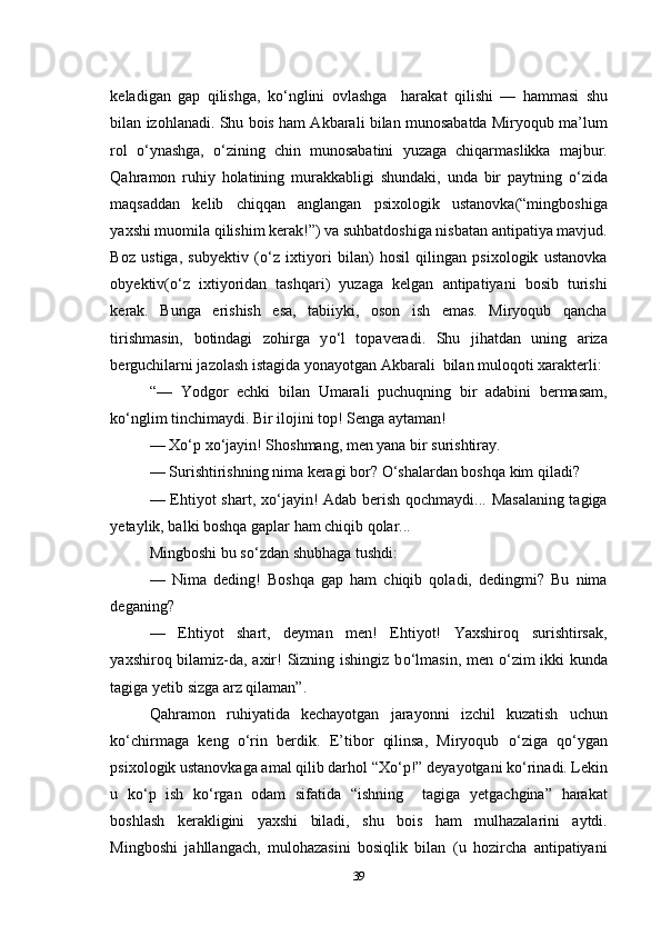 keladigan   gap   qilishga,   k о ‘nglini   ovlashga     harakat   qilishi   —   hammasi   shu
bilan izohlanadi. Shu bois ham Akbarali bilan munosabatda Miryoqub ma’lum
rol   о ‘ynashga,   о ‘zining   chin   munosabatini   yuzaga   chiqarmaslikka   majbur.
Qahramon   ruhiy   holatining   murakkabligi   shundaki,   unda   bir   paytning   о ‘zida
maqsaddan   kelib   chiqqan   anglangan   psixologik   ustanovka(“mingboshiga
yaxshi muomila qilishim kerak!”) va suhbatdoshiga nisbatan antipatiya mavjud.
Boz   ustiga,   subyektiv   ( о ‘z   ixtiyori   bilan)   hosil   qilingan   psixologik   ustanovka
obyektiv( о ‘z   ixtiyoridan   tashqari)   yuzaga   kelgan   antipatiyani   bosib   turishi
kerak.   Bunga   erishish   esa,   tabiiyki,   oson   ish   emas.   Miryoqub   qancha
tirishmasin,   botindagi   zohirga   y о ‘l   topaveradi.   Shu   jihatdan   uning   ariza
berguchilarni jazolash istagida yonayotgan Akbarali  bilan muloqoti xarakterli:
“—   Yodgor   echki   bilan   Umarali   puchuqning   bir   adabini   bermasam,
k о ‘nglim tinchimaydi. Bir ilojini top! Senga aytaman!
— X о ‘p x о ‘jayin! Shoshmang, men yana bir surishtiray.
— Surishtirishning nima keragi bor?  О ‘shalardan boshqa kim qiladi?
— Ehtiyot shart, x о ‘jayin! Adab berish qochmaydi... Masalaning tagiga
yetaylik, balki boshqa gaplar ham chiqib qolar...
Mingboshi bu s о ‘zdan shubhaga tushdi:
—   Nima   deding!   Boshqa   gap   ham   chiqib   qoladi,   dedingmi?   Bu   nima
deganing?
—   Ehtiyot   shart,   deyman   men!   Ehtiyot!   Yaxshiroq   surishtirsak,
yaxshiroq bilamiz-da, axir! Sizning ishingiz b о ‘lmasin, men   о ‘zim  ikki  kunda
tagiga yetib sizga arz qilaman”.
Qahramon   ruhiyatida   kechayotgan   jarayonni   izchil   kuzatish   uchun
k о ‘chirmaga   keng   о ‘rin   berdik.   E’tibor   qilinsa,   Miryoqub   о ‘ziga   q о ‘ygan
psixologik ustanovkaga amal qilib darhol “X о ‘p!” deyayotgani k о ‘rinadi. Lekin
u   k о ‘p   ish   k о ‘rgan   odam   sifatida   “ishning     tagiga   yetgachgina”   harakat
boshlash   kerakligini   yaxshi   biladi,   shu   bois   ham   mulhazalarini   aytdi.
Mingboshi   jahllangach,   mulohazasini   bosiqlik   bilan   (u   hozircha   antipatiyani
39 