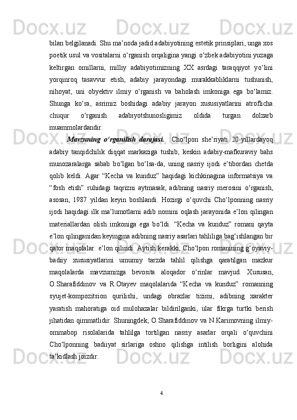 bilan belgilanadi. Shu ma’noda jadid adabiyotining estetik prinsiplari, unga xos
poetik usul va vositalarni  о ‘rganish orqaligina yangi  о ‘zbek adabiyotini yuzaga
keltirgan   omillarni,   milliy   adabiyotimizning   XX   asrdagi   taraqqiyot   y о ‘lini
yorqinroq   tasavvur   etish,   adabiy   jarayondagi   murakkabliklarni   tushunish,
nihoyat,   uni   obyektiv   ilmiy   о ‘rganish   va   baholash   imkoniga   ega   b о ‘lamiz.
Shunga   k о ‘ra,   asrimiz   boshidagi   adabiy   jarayon   xususiyatlarini   atroflicha
chuqur   о ‘rganish   adabiyotshunosligimiz   oldida   turgan   dolzarb
muammolardandir.
Mavzuning   o‘rganilish   darajasi.     Cho‘lpon   she’riyati   20-yillardayoq
adabiy   tanqidchilik   diqqat   markaziga   tushib,   keskin   adabiy-mafkuraviy   bahs
munozaralarga   sabab   b о ‘lgan   b о ‘lsa-da,   uning   nasriy   ijodi   e’tibordan   chetda
qolib   keldi.   Agar   “Kecha   va   kunduz”   haqidagi   kichkinagina   informatsiya   va
“fosh   etish”   ruhidagi   taqrizni   aytmasak,   adibning   nasriy   merosini   о ‘rganish,
asosan,   1987   yildan   keyin   boshlandi.   Hozirgi   о ‘quvchi   Cho‘lponning   nasriy
ijodi   haqidagi   ilk  ma’lumotlarni   adib  nomini  oqlash   jarayonida  e’lon  qilingan
materiallardan   olish   imkoniga   ega   b о ‘ldi.   “Kecha   va   kunduz”   romani   qayta
e’lon qilinganidan keyingina adibning nasriy asarlari tahliliga bag‘ishlangan bir
qator maqolalar   e’lon qilindi. Aytish kerakki, Cho‘lpon romanining g‘oyaviy-
badiiy   xususiyatlarini   umumiy   tarzda   tahlil   qilishga   qaratilgan   mazkur
maqolalarda   mavzumizga   bevosita   aloqador   о ‘rinlar   mavjud.   Xususan,
O.Sharafiddinov   va   R.Otayev   maqolalarida   “Kecha   va   kunduz”   romanning
syujet-kompozitsion   qurilishi,   undagi   obrazlar   tizimi,   adibning   xarakter
yaratish   mahoratiga   oid   mulohazalar   bildirilganki,   ular   fikrga   turtki   berish
jihatidan  qimmatlidir.  Shuningdek,  O.Sharafiddinov  va  N.Karimovning  ilmiy-
ommabop   risolalarida   tahlilga   tortilgan   nasriy   asarlar   orqali   о ‘quvchini
Cho‘lponning   badiiyat   sirlariga   oshno   qilishga   intilish   borligini   alohida
ta’kidlash joizdir.
4 