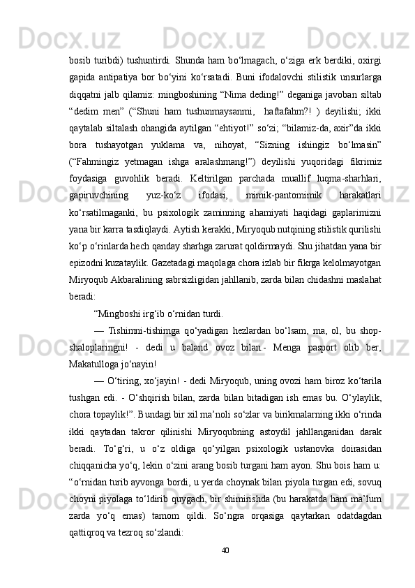 bosib   turibdi)   tushuntirdi.   Shunda   ham   b о ‘lmagach,   о ‘ziga   erk   berdiki,   oxirgi
gapida   antipatiya   bor   b о ‘yini   k о ‘rsatadi.   Buni   ifodalovchi   stilistik   unsurlarga
diqqatni  jalb  qilamiz:  mingboshining  “Nima  deding!”  deganiga  javoban  siltab
“dedim   men”   (“Shuni   ham   tushunmaysanmi,     haftafahm?!   )   deyilishi;   ikki
qaytalab siltalash  ohangida aytilgan “ehtiyot!” s о ‘zi;  “bilamiz-da, axir”da ikki
bora   tushayotgan   yuklama   va,   nihoyat,   “Sizning   ishingiz   b о ‘lmasin”
(“Fahmingiz   yetmagan   ishga   aralashmang!”)   deyilishi   yuqoridagi   fikrimiz
foydasiga   guvohlik   beradi.   Keltirilgan   parchada   muallif   luqma-sharhlari,
gapiruvchining   yuz-k о ‘z   ifodasi,   mimik-pantomimik   harakatlari
k о ‘rsatilmaganki,   bu   psixologik   zaminning   ahamiyati   haqidagi   gaplarimizni
yana bir karra tasdiqlaydi. Aytish kerakki, Miryoqub nutqining stilistik qurilishi
k о ‘p  о ‘rinlarda hech qanday sharhga zarurat qoldirmaydi. Shu jihatdan yana bir
epizodni kuzataylik. Gazetadagi maqolaga chora izlab bir fikrga kelolmayotgan
Miryoqub Akbaralining sabrsizligidan jahllanib, zarda bilan chidashni maslahat
beradi:
“Mingboshi irg‘ib  о ‘rnidan turdi.
—   Tishimni-tishimga   q о ‘yadigan   hezlardan   b о ‘lsam,   ma,   ol,   bu   shop-
shaloplaringni!   -   dedi   u   baland   ovoz   bilan.-   Menga   pasport   olib   ber,
Makatulloga j о ‘nayin!
—   О ‘tiring, x о ‘jayin! - dedi Miryoqub, uning ovozi ham biroz k о ‘tarila
tushgan   edi.   -   О ‘shqirish   bilan ,   zarda   bilan   bitadigan   ish   emas   bu.   О ‘ylaylik,
chora topaylik! ”. Bundagi bir xil ma’noli s о ‘zlar va birikmalarning ikki  о ‘rinda
ikki   qaytadan   takror   qilinishi   Miryoqubning   astoydil   jahllanganidan   darak
beradi.   T о ‘g‘ri,   u   о ‘z   oldiga   q о ‘yilgan   psixologik   ustanovka   doirasidan
chiqqanicha y о ‘q, lekin   о ‘zini arang bosib turgani ham ayon. Shu bois ham u:
“ о ‘rnidan turib ayvonga bordi, u yerda choynak bilan piyola turgan edi, sovuq
choyni piyolaga t о ‘ldirib quygach, bir shimirishda (bu harakatda ham ma’lum
zarda   y о ‘q   emas)   tamom   qildi.   S о ‘ngra   orqasiga   qaytarkan   odatdagdan
qattiqroq  va  tezroq  s о ‘zlandi:
40 