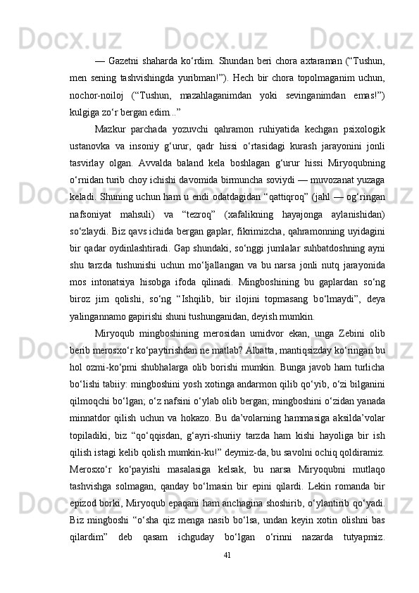 —  Gazetni  shaharda   k о ‘rdim.  Shundan  beri  chora  axtaraman  (“Tushun,
men   sening   tashvishingda   yuribman!”).   Hech   bir   chora   topolmaganim   uchun,
nochor-noiloj   (“Tushun,   mazahlaganimdan   yoki   sevinganimdan   emas!”)
kulgiga z о ‘r bergan edim...”
Mazkur   parchada   yozuvchi   qahramon   ruhiyatida   kechgan   psixologik
ustanovka   va   insoniy   g‘urur,   qadr   hissi   о ‘rtasidagi   kurash   jarayonini   jonli
tasvirlay   olgan.   Avvalda   baland   kela   boshlagan   g‘urur   hissi   Miryoqubning
о ‘rnidan turib choy ichishi davomida birmuncha soviydi — muvozanat yuzaga
keladi. Shuning uchun ham  u endi  odatdagidan “qattiqroq” (jahl — og‘ringan
nafsoniyat   mahsuli)   va   “tezroq”   (xafalikning   hayajonga   aylanishidan)
s о ‘zlaydi. Biz qavs ichida bergan gaplar, fikrimizcha, qahramonning uyidagini
bir qadar oydinlashtiradi. Gap shundaki, s о ‘nggi jumlalar suhbatdoshning ayni
shu   tarzda   tushunishi   uchun   m о ‘ljallangan   va   bu   narsa   jonli   nutq   jarayonida
mos   intonatsiya   hisobga   ifoda   qilinadi.   Mingboshining   bu   gaplardan   s о ‘ng
biroz   jim   qolishi,   s о ‘ng   “Ishqilib,   bir   ilojini   topmasang   b о ‘lmaydi”,   deya
yalingannamo gapirishi shuni tushunganidan, deyish mumkin.
Miryoqub   mingboshining   merosidan   umidvor   ekan,   unga   Zebini   olib
berib merosx о ‘r k о ‘paytirishdan ne matlab? Albatta, mantiqsizday k о ‘ringan bu
hol ozmi-k о ‘pmi  shubhalarga olib borishi mumkin. Bunga javob ham  turlicha
b о ‘lishi tabiiy: mingboshini yosh xotinga andarmon qilib q о ‘yib,  о ‘zi bilganini
qilmoqchi b о ‘lgan;  о ‘z nafsini   о ‘ylab olib bergan; mingboshini  о ‘zidan yanada
minnatdor   qilish   uchun   va   hokazo.   Bu   da’volarning   hammasiga   aksilda’volar
topiladiki,   biz   “q о ‘qqisdan,   g‘ayri-shuriiy   tarzda   ham   kishi   hayoliga   bir   ish
qilish istagi kelib qolish mumkin-ku!” deymiz-da, bu savolni ochiq qoldiramiz.
Merosx о ‘r   k о ‘payishi   masalasiga   kelsak,   bu   narsa   Miryoqubni   mutlaqo
tashvishga   solmagan,   qanday   b о ‘lmasin   bir   epini   qilardi.   Lekin   romanda   bir
epizod borki, Miryoqub epaqani ham anchagina shoshirib,   о ‘ylantirib q о ‘yadi.
Biz   mingboshi   “ о ‘sha   qiz   menga   nasib   b о ‘lsa,   undan   keyin   xotin   olishni   bas
qilardim”   deb   qasam   ichguday   b о ‘lgan   о ‘rinni   nazarda   tutyapmiz.
41 